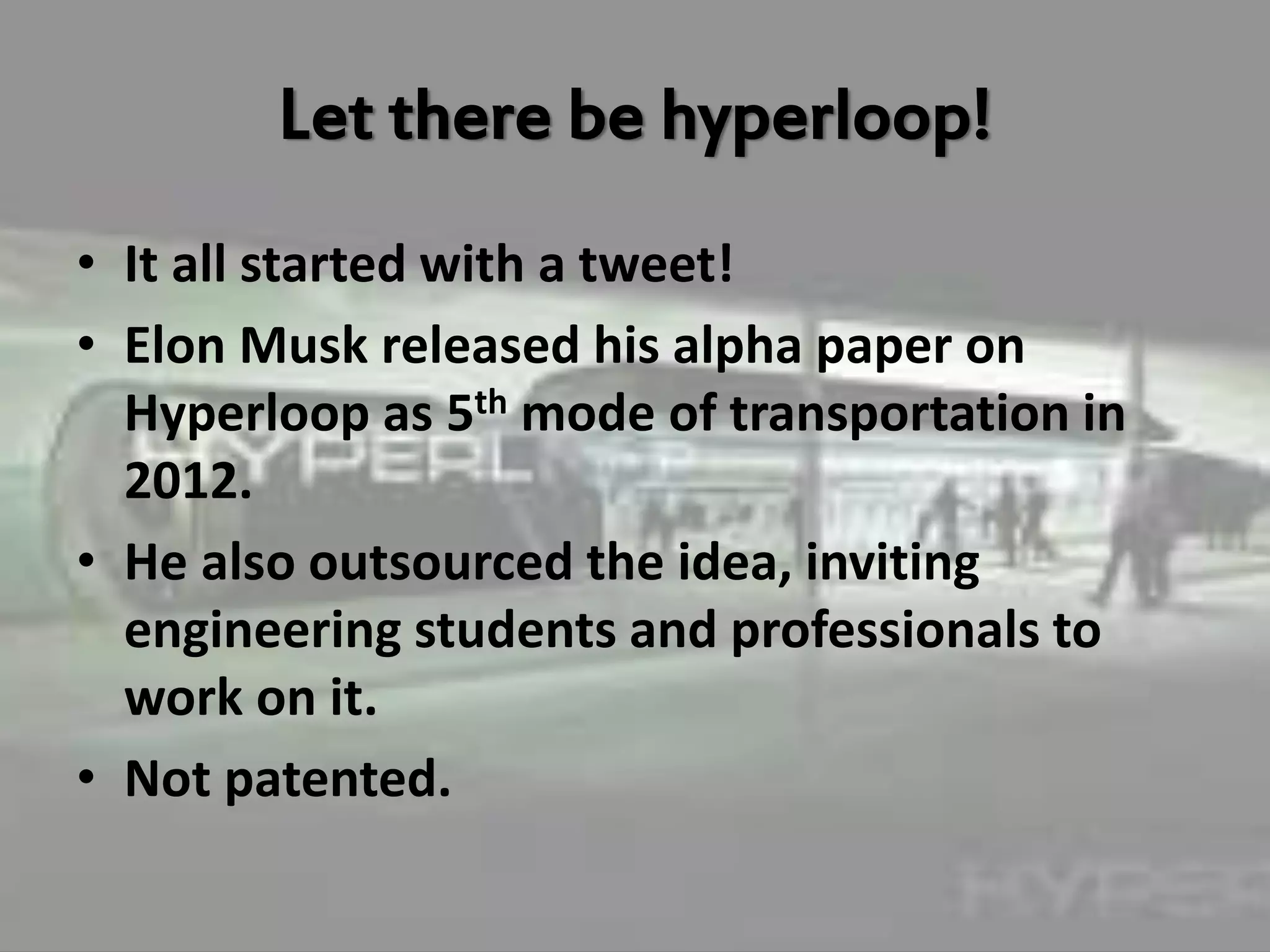Let there be hyperloop!
• It all started with a tweet!
• Elon Musk released his alpha paper on
Hyperloop as 5th mode of transportation in
2012.
• He also outsourced the idea, inviting
engineering students and professionals to
work on it.
• Not patented.
 