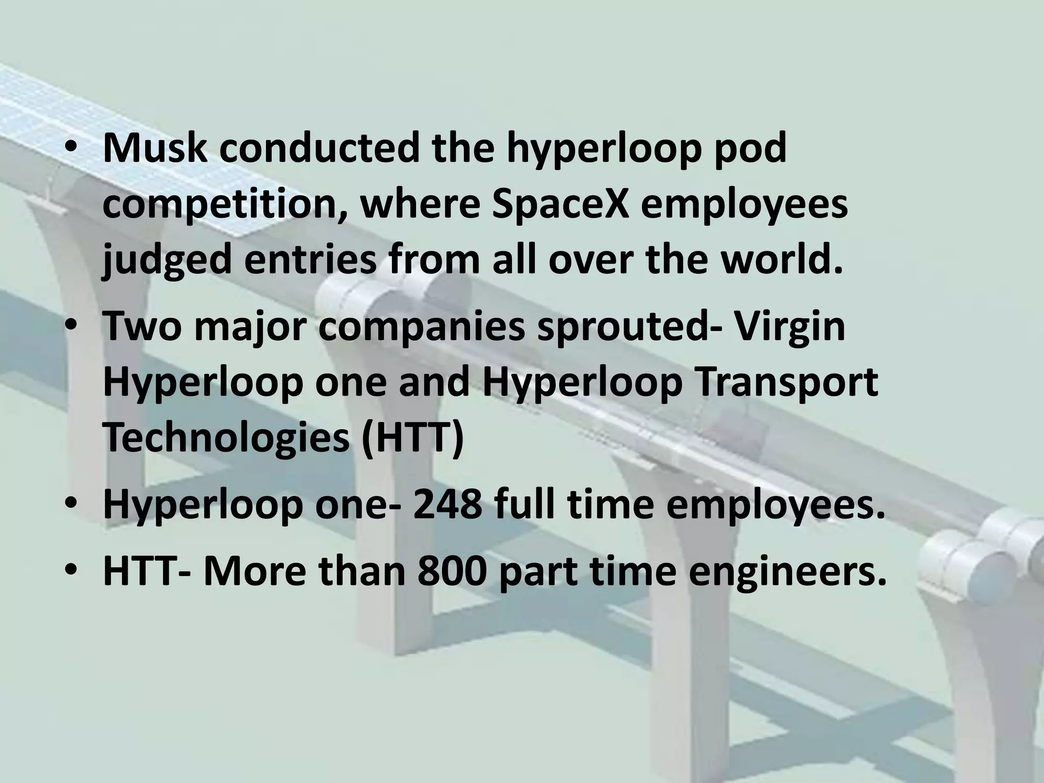• Musk conducted the hyperloop pod
competition, where SpaceX employees
judged entries from all over the world.
• Two major companies sprouted- Virgin
Hyperloop one and Hyperloop Transport
Technologies (HTT)
• Hyperloop one- 248 full time employees.
• HTT- More than 800 part time engineers.
 