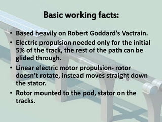Basic working facts:
• Based heavily on Robert Goddard’s Vactrain.
• Electric propulsion needed only for the initial
5% of the track, the rest of the path can be
glided through.
• Linear electric motor propulsion- rotor
doesn’t rotate, instead moves straight down
the stator.
• Rotor mounted to the pod, stator on the
tracks.
 