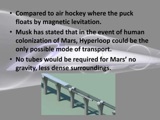 • Compared to air hockey where the puck
floats by magnetic levitation.
• Musk has stated that in the event of human
colonization of Mars, Hyperloop could be the
only possible mode of transport.
• No tubes would be required for Mars’ no
gravity, less dense surroundings.
 