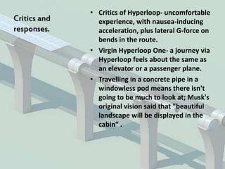 Critics and
responses.
• Critics of Hyperloop- uncomfortable
experience, with nausea-inducing
acceleration, plus lateral G-force on
bends in the route.
• Virgin Hyperloop One- a journey via
Hyperloop feels about the same as
an elevator or a passenger plane.
• Travelling in a concrete pipe in a
windowless pod means there isn't
going to be much to look at; Musk's
original vision said that "beautiful
landscape will be displayed in the
cabin“ .
 