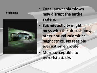 Problems.
• Cons- power shutdown
may disrupt the entire
system.
• Seismic activity might
mess with the air cushions,
other natural calamities
might strike. No feasible
evacuation en route.
• More susceptible to
terrorist attacks
 
