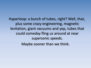 Hyperloop: a bunch of tubes, right? Well, that,
plus some crazy engineering, magnetic
levitation, giant vacuums and yep, tubes that
could someday fling us around at near
supersonic speeds.
Maybe sooner than we think.
 