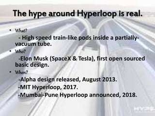 The hype around Hyperloop is real.
• What?
- High speed train-like pods inside a partially-
vacuum tube.
• Who?
-Elon Musk (SpaceX & Tesla), first open sourced
basic design.
• When?
-Alpha design released, August 2013.
-MIT Hyperloop, 2017.
-Mumbai-Pune Hyperloop announced, 2018.
 