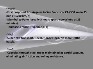 •Where?
-First proposed: Los Angeles to San Francisco, CA (560 km in 35
min at 1200 km/h)
-Mumbai to Pune (usually 3 hours apart, now aimed at 25
minutes)
-Toulouse, France [HyperloopTT]
•Why?
-Super-fast transport. Revolutionary tech. No more traffic
hassle.
•How?
-Capsules through steel tubes maintained at partial vacuum,
eliminating air friction and rolling resistance.
 