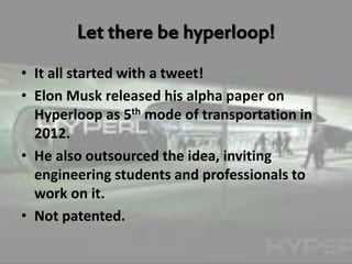 Let there be hyperloop!
• It all started with a tweet!
• Elon Musk released his alpha paper on
Hyperloop as 5th mode of transportation in
2012.
• He also outsourced the idea, inviting
engineering students and professionals to
work on it.
• Not patented.
 
