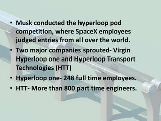 • Musk conducted the hyperloop pod
competition, where SpaceX employees
judged entries from all over the world.
• Two major companies sprouted- Virgin
Hyperloop one and Hyperloop Transport
Technologies (HTT)
• Hyperloop one- 248 full time employees.
• HTT- More than 800 part time engineers.
 