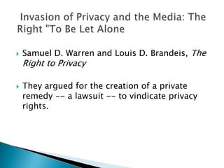 Samuel D. Warren and Louis D. Brandeis, The Right to Privacy They argued for the creation of a private remedy -- a lawsuit -- to vindicate privacy rights. "  Invasion of Privacy and the Media: The Right "To Be Let Alone  