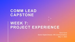 COMM LEAD
CAPSTONE
WEEK 7:
PROJECT EXPERIENCE
Suna Gurol
Senior Digital Director, WE Communications
May 11, 2023
 