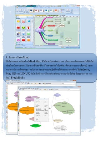 4. โปรแกรม FreeMind
เป็นโปรแกรมส าหรับสร้าง Mind Map ที่ใช้ส าหรับการจัดการ และ บริหารความคิดของสมองให้เป็นไป
อย่างมีระเบียบแบบแผน โปรแกรมเป็นซอฟต์แวร์โอเพนซอร์ส ได้ถูกพัฒนาขึ้นบนภาษาจาวา (Java) เพราะ
ภาษาจาวามีความยืดหยุ่นสูง รองรับการท างานบนระบบปฏิบัติการได้หลากหลายอาทิเช่น Windows,
Mac OS และ LINUX ดังนั้น จึงต้องดาวน์โหลดตัวแปลภาษาจาวามาติดตั้งก่อน จึงจะสามารถท าการ
ติดตั้ง FreeMind แ
ละใช้งาน
FreeMind ได้อย่างมีประสิทธิภาพสูงที่สุด
 