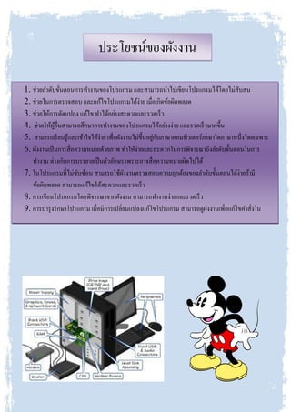 ประโยชน์ของผังงาน
1. ช่วยลาดับขั้นตอนการทางานของโปรแกรม และสามารถนาไปเขียนโปรแกรมได้โดยไม่สับสน
2. ช่วยในการตรวจสอบ และแก้ไขโปรแกรมได้ง่าย เมื่อเกิดข้อผิดพลาด
3. ช่วยให้การดัดแปลง แก้ไข ทาได้อย่างสะดวกและรวดเร็ว
4. ช่วยให้ผู้อื่นสามารถศึกษาการทางานของโปรแกรมได้อย่างง่าย และรวดเร็วมากขึ้น
5. สามารถเรียนรู้และเข้าใจได้ง่าย เพื่อผังงานไม่ขึ้นอยู่กับภาษาคอมพิวเตอร์ภาษาใดภาษาหนึ่งโดยเฉพาะ
6. ผังงานเป็นการสื่อความหมายด้วยภาพ ทาให้ง่ายและสะดวกในการพิจารณาถึงลาดับขั้นตอนในการ
ทางาน ต่างกับการบรรยายเป็นตัวอักษร เพราะอาจสื่อความหมายผิดไปได้
7. ในโปรแกรมที่ไม่ซับซ้อน สามารถใช้ผังงานตรวจสอบความถูกต้องของลาดับขั้นตอนได้ง่ายถ้ามี
ข้อผิดพลาด สามารถแก้ไขได้สะดวกและรวดเร็ว
8. การเขียนโปรแกรมโดยพิจารณาจากผังงาน สามารถทางานง่ายและรวดเร็ว
9. การบารุงรักษาโปรแกรม เมื่อมีการเปลี่ยนแปลงแก้ไขโปรแกรม สามารถดูผังงานเพื่อแก้ไขคาสั่งใน
 