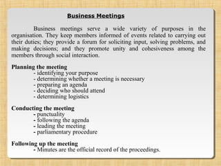 Business Meetings
Business meetings serve a wide variety of purposes in the
organisation. They keep members informed of events related to carrying out
their duties; they provide a forum for soliciting input, solving problems, and
making decisions; and they promote unity and cohesiveness among the
members through social interaction.
Planning the meeting
- identifying your purpose
- determining whether a meeting is necessary
- preparing an agenda
- deciding who should attend
- determining logistics
Conducting the meeting
- punctuality
- following the agenda
- leading the meeting
- parliamentary procedure
Following up the meeting
- Minutes are the official record of the proceedings.
 
