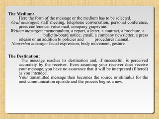 The Medium:
Here the form of the message or the medium has to be selected.
Oral messages: staff meeting, telephone conversation, personal conference,
press conference, voice mail, company grapevine.
Written messages: memorandum, a report, a letter, a contract, a brochure, a
bulletin-board notice, email, a company newsletter, a press
release or an addition to policies and procedures manual.
Nonverbal message: facial expression, body movement, gesture
The Destination:
The message reaches its destination and, if successful, is perceived
accurately by the receiver. Even assuming your receiver does receive
your message, you have no assurance that it will be interpreted (filtered)
as you intended.
Your transmitted message then becomes the source or stimulus for the
next communication episode and the process begins a new.
 