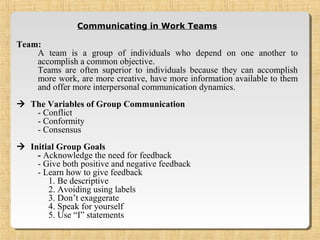 Communicating in Work Teams
Team:
A team is a group of individuals who depend on one another to
accomplish a common objective.
Teams are often superior to individuals because they can accomplish
more work, are more creative, have more information available to them
and offer more interpersonal communication dynamics.
 The Variables of Group Communication
- Conflict
- Conformity
- Consensus
 Initial Group Goals
- Acknowledge the need for feedback
- Give both positive and negative feedback
- Learn how to give feedback
1. Be descriptive
2. Avoiding using labels
3. Don’t exaggerate
4. Speak for yourself
5. Use “I” statements
 