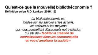 Qu’est-ce que la (nouvelle) bibliothéconomie ?
Déﬁnition selon R.D. Lankes (2016, 15)
La bibliothéconomie est
fondée sur les savoirs et les actions, 
les valeurs et les moyens 
qui nous permettent d’accomplir notre mission
qui est de « faciliter la création de
connaissances dans les communautés 
en vue d’améliorer la société »
4
 