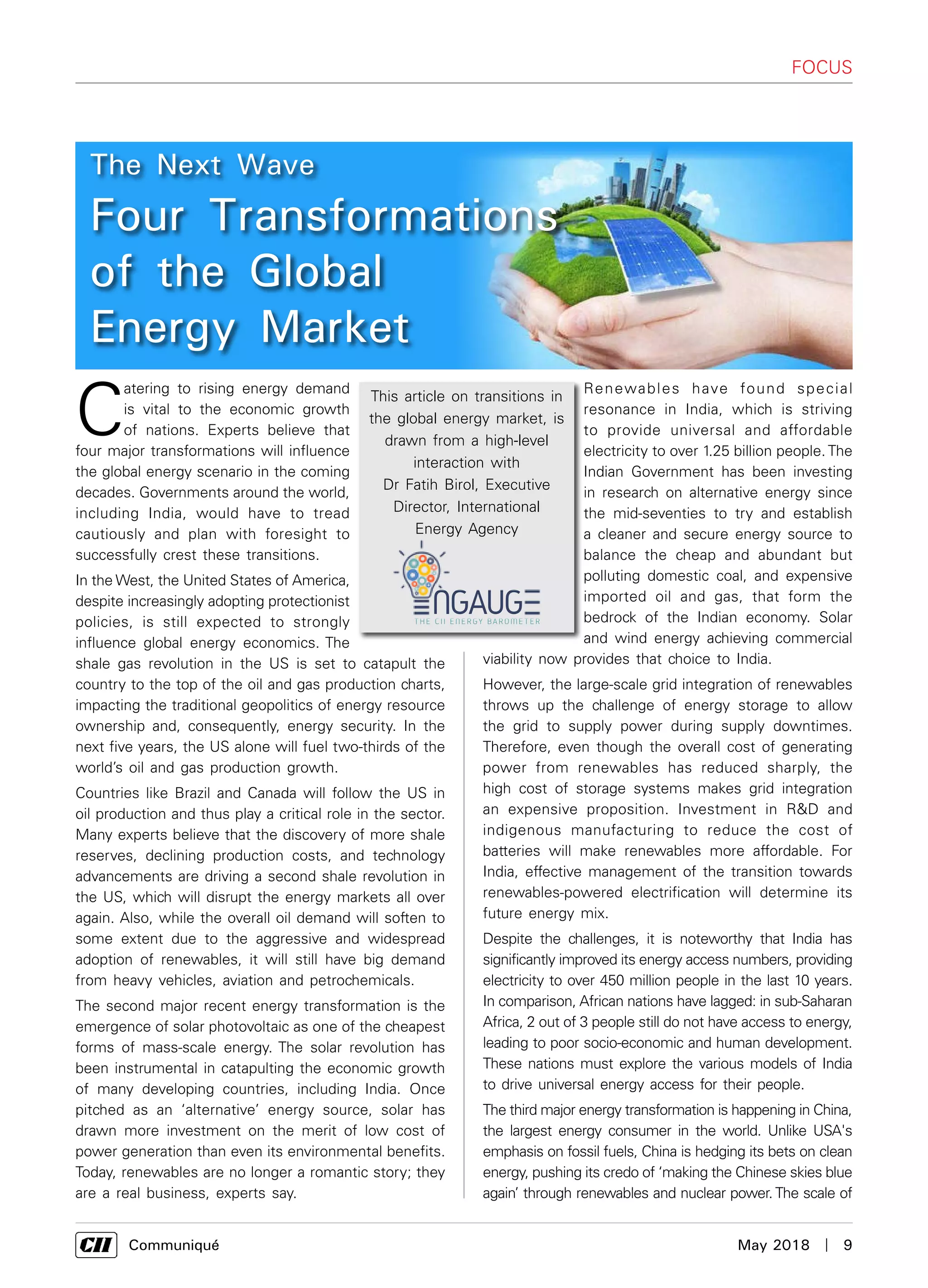      Communiqué	 May 2018  |  9
focus
C
atering to rising energy demand
is vital to the economic growth
of nations. Experts believe that
four major transformations will influence
the global energy scenario in the coming
decades. Governments around the world,
including India, would have to tread
cautiously and plan with foresight to
successfully crest these transitions.
In the West, the United States of America,
despite increasingly adopting protectionist
policies, is still expected to strongly
influence global energy economics. The
shale gas revolution in the US is set to catapult the
country to the top of the oil and gas production charts,
impacting the traditional geopolitics of energy resource
ownership and, consequently, energy security. In the
next five years, the US alone will fuel two-thirds of the
world’s oil and gas production growth.
Countries like Brazil and Canada will follow the US in
oil production and thus play a critical role in the sector.
Many experts believe that the discovery of more shale
reserves, declining production costs, and technology
advancements are driving a second shale revolution in
the US, which will disrupt the energy markets all over
again. Also, while the overall oil demand will soften to
some extent due to the aggressive and widespread
adoption of renewables, it will still have big demand
from heavy vehicles, aviation and petrochemicals.
The second major recent energy transformation is the
emergence of solar photovoltaic as one of the cheapest
forms of mass-scale energy. The solar revolution has
been instrumental in catapulting the economic growth
of many developing countries, including India. Once
pitched as an ‘alternative’ energy source, solar has
drawn more investment on the merit of low cost of
power generation than even its environmental benefits.
Today, renewables are no longer a romantic story; they
are a real business, experts say.
Renewables have found special
resonance in India, which is striving
to provide universal and affordable
electricity to over 1.25 billion people. The
Indian Government has been investing
in research on alternative energy since
the mid-seventies to try and establish
a cleaner and secure energy source to
balance the cheap and abundant but
polluting domestic coal, and expensive
imported oil and gas, that form the
bedrock of the Indian economy. Solar
and wind energy achieving commercial
viability now provides that choice to India.
However, the large-scale grid integration of renewables
throws up the challenge of energy storage to allow
the grid to supply power during supply downtimes.
Therefore, even though the overall cost of generating
power from renewables has reduced sharply, the
high cost of storage systems makes grid integration
an expensive proposition. Investment in R&D and
indigenous manufacturing to reduce the cost of
batteries will make renewables more affordable. For
India, effective management of the transition towards
renewables-powered electrification will determine its
future energy mix.
Despite the challenges, it is noteworthy that India has
significantly improved its energy access numbers, providing
electricity to over 450 million people in the last 10 years.
In comparison, African nations have lagged: in sub-Saharan
Africa, 2 out of 3 people still do not have access to energy,
leading to poor socio-economic and human development.
These nations must explore the various models of India
to drive universal energy access for their people.
The third major energy transformation is happening in China,
the largest energy consumer in the world. Unlike USA's
emphasis on fossil fuels, China is hedging its bets on clean
energy, pushing its credo of ‘making the Chinese skies blue
again’ through renewables and nuclear power. The scale of
The Next Wave
Four Transformations
of the Global
Energy Market
This article on transitions in
the global energy market, is
drawn from a high-level
interaction with
Dr Fatih Birol, Executive
Director, International
Energy Agency
 