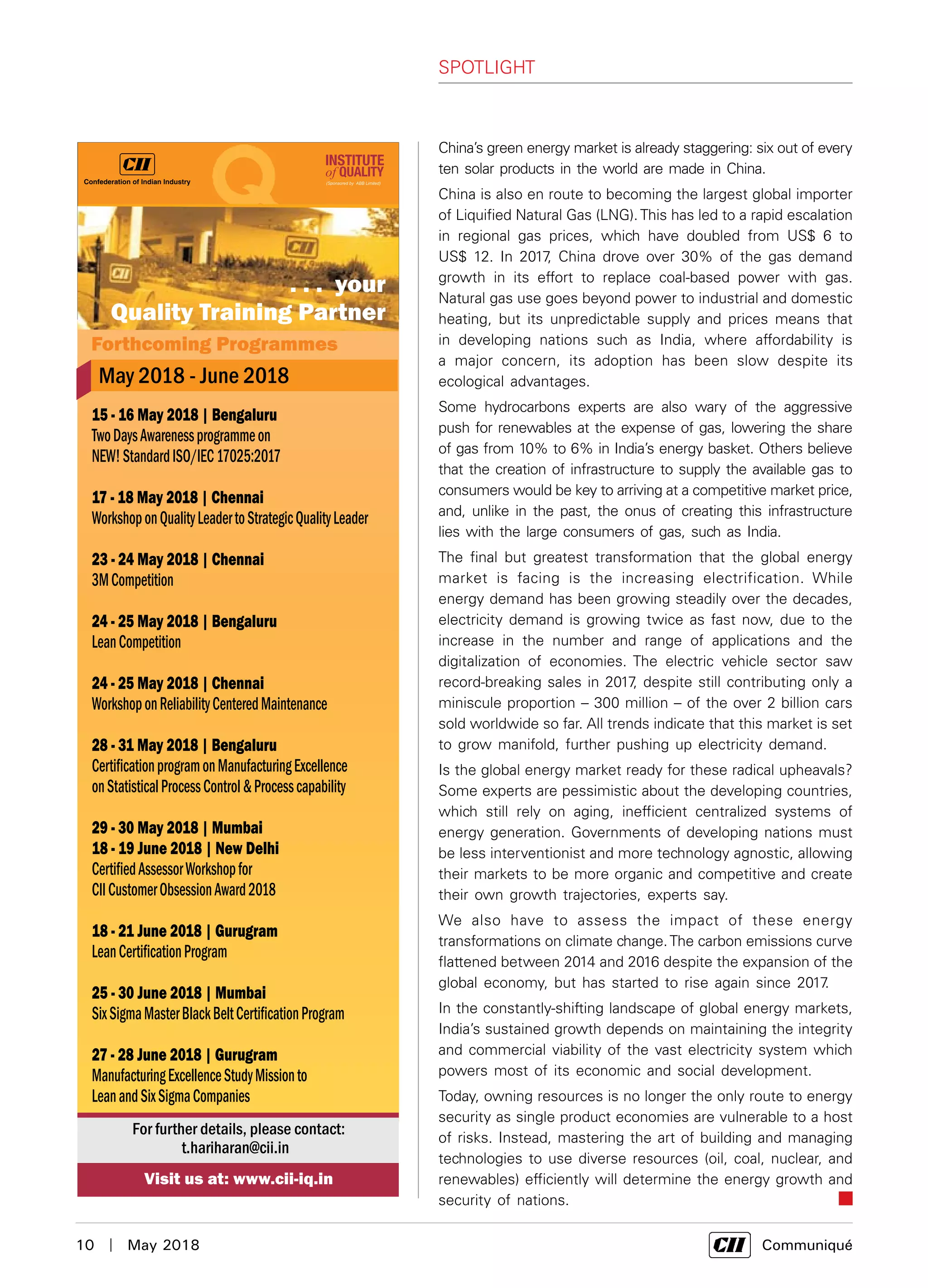 10  |  May 2018	 Communiqué
SPOTLIGHT
China’s green energy market is already staggering: six out of every
ten solar products in the world are made in China.
China is also en route to becoming the largest global importer
of Liquified Natural Gas (LNG).This has led to a rapid escalation
in regional gas prices, which have doubled from US$ 6 to
US$ 12. In 2017, China drove over 30% of the gas demand
growth in its effort to replace coal-based power with gas.
Natural gas use goes beyond power to industrial and domestic
heating, but its unpredictable supply and prices means that
in developing nations such as India, where affordability is
a major concern, its adoption has been slow despite its
ecological advantages.
Some hydrocarbons experts are also wary of the aggressive
push for renewables at the expense of gas, lowering the share
of gas from 10% to 6% in India’s energy basket. Others believe
that the creation of infrastructure to supply the available gas to
consumers would be key to arriving at a competitive market price,
and, unlike in the past, the onus of creating this infrastructure
lies with the large consumers of gas, such as India.
The final but greatest transformation that the global energy
market is facing is the increasing electrification. While
energy demand has been growing steadily over the decades,
electricity demand is growing twice as fast now, due to the
increase in the number and range of applications and the
digitalization of economies. The electric vehicle sector saw
record-breaking sales in 2017, despite still contributing only a
miniscule proportion – 300 million – of the over 2 billion cars
sold worldwide so far. All trends indicate that this market is set
to grow manifold, further pushing up electricity demand.
Is the global energy market ready for these radical upheavals?
Some experts are pessimistic about the developing countries,
which still rely on aging, inefficient centralized systems of
energy generation. Governments of developing nations must
be less interventionist and more technology agnostic, allowing
their markets to be more organic and competitive and create
their own growth trajectories, experts say.
We also have to assess the impact of these energy
transformations on climate change.The carbon emissions curve
flattened between 2014 and 2016 despite the expansion of the
global economy, but has started to rise again since 2017.
In the constantly-shifting landscape of global energy markets,
India’s sustained growth depends on maintaining the integrity
and commercial viability of the vast electricity system which
powers most of its economic and social development.
Today, owning resources is no longer the only route to energy
security as single product economies are vulnerable to a host
of risks. Instead, mastering the art of building and managing
technologies to use diverse resources (oil, coal, nuclear, and
renewables) efficiently will determine the energy growth and
security of nations.
 