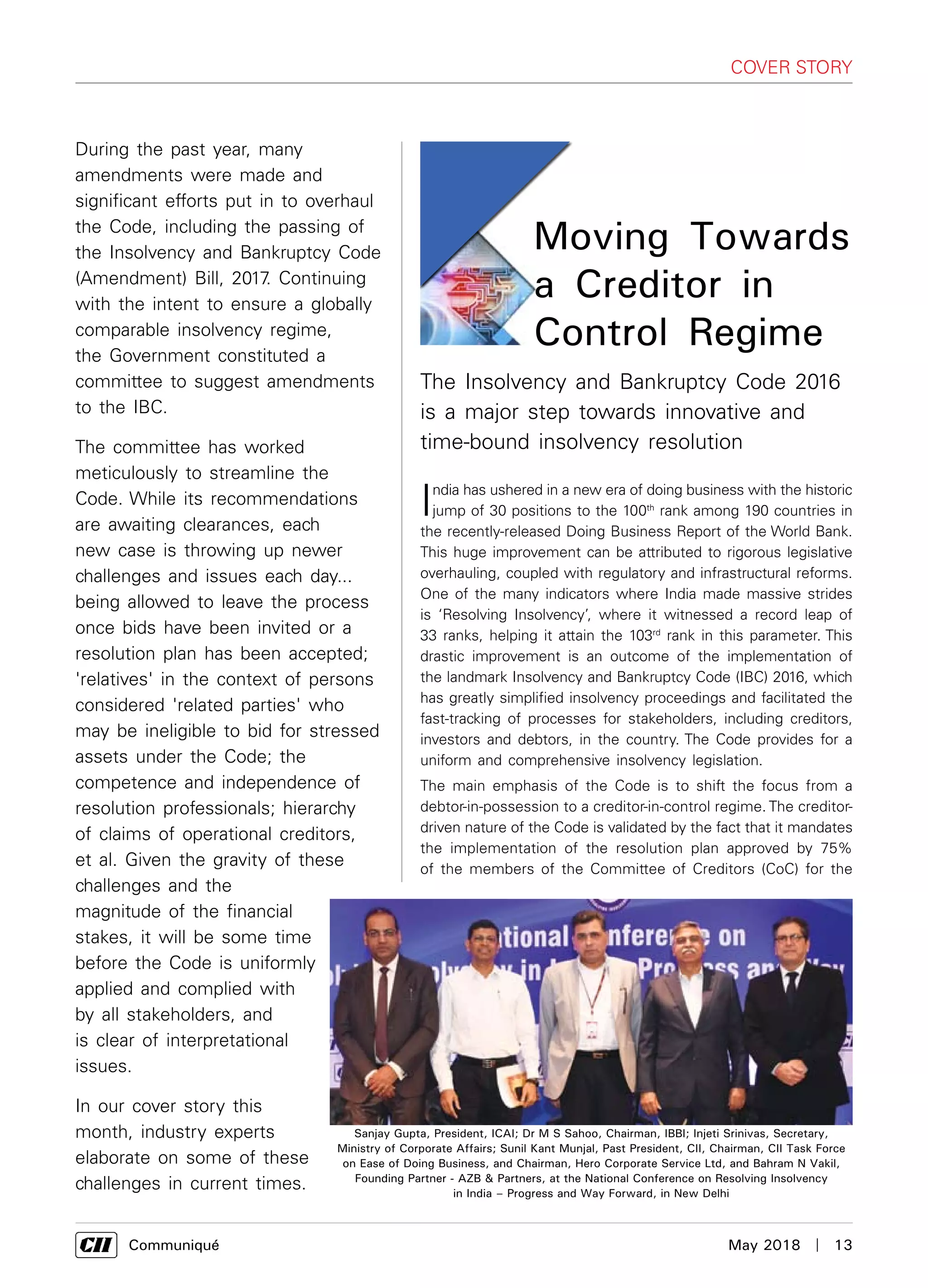      Communiqué	 May 2018  |  13
cover story
India has ushered in a new era of doing business with the historic
jump of 30 positions to the 100th
rank among 190 countries in
the recently-released Doing Business Report of the World Bank.
This huge improvement can be attributed to rigorous legislative
overhauling, coupled with regulatory and infrastructural reforms.
One of the many indicators where India made massive strides
is ‘Resolving Insolvency’, where it witnessed a record leap of
33 ranks, helping it attain the 103rd
rank in this parameter. This
drastic improvement is an outcome of the implementation of
the landmark Insolvency and Bankruptcy Code (IBC) 2016, which
has greatly simplified insolvency proceedings and facilitated the
fast-tracking of processes for stakeholders, including creditors,
investors and debtors, in the country. The Code provides for a
uniform and comprehensive insolvency legislation.
The main emphasis of the Code is to shift the focus from a
debtor-in-possession to a creditor-in-control regime. The creditor-
driven nature of the Code is validated by the fact that it mandates
the implementation of the resolution plan approved by 75%
of the members of the Committee of Creditors (CoC) for the
Moving Towards
a Creditor in
Control Regime
The Insolvency and Bankruptcy Code 2016
is a major step towards innovative and
time-bound insolvency resolution
During the past year, many
amendments were made and
significant efforts put in to overhaul
the Code, including the passing of
the Insolvency and Bankruptcy Code
(Amendment) Bill, 2017. Continuing
with the intent to ensure a globally
comparable insolvency regime,
the Government constituted a
committee to suggest amendments
to the IBC.
The committee has worked
meticulously to streamline the
Code. While its recommendations
are awaiting clearances, each
new case is throwing up newer
challenges and issues each day...
being allowed to leave the process
once bids have been invited or a
resolution plan has been accepted;
'relatives' in the context of persons
considered 'related parties' who
may be ineligible to bid for stressed
assets under the Code; the
competence and independence of
resolution professionals; hierarchy
of claims of operational creditors,
et al. Given the gravity of these
challenges and the
magnitude of the financial
stakes, it will be some time
before the Code is uniformly
applied and complied with
by all stakeholders, and
is clear of interpretational
issues.
In our cover story this
month, industry experts
elaborate on some of these
challenges in current times.
Sanjay Gupta, President, ICAI; Dr M S Sahoo, Chairman, IBBI; Injeti Srinivas, Secretary,
Ministry of Corporate Affairs; Sunil Kant Munjal, Past President, CII, Chairman, CII Task Force
on Ease of Doing Business, and Chairman, Hero Corporate Service Ltd, and Bahram N Vakil,
Founding Partner - AZB & Partners, at the National Conference on Resolving Insolvency
in India – Progress and Way Forward, in New Delhi
 