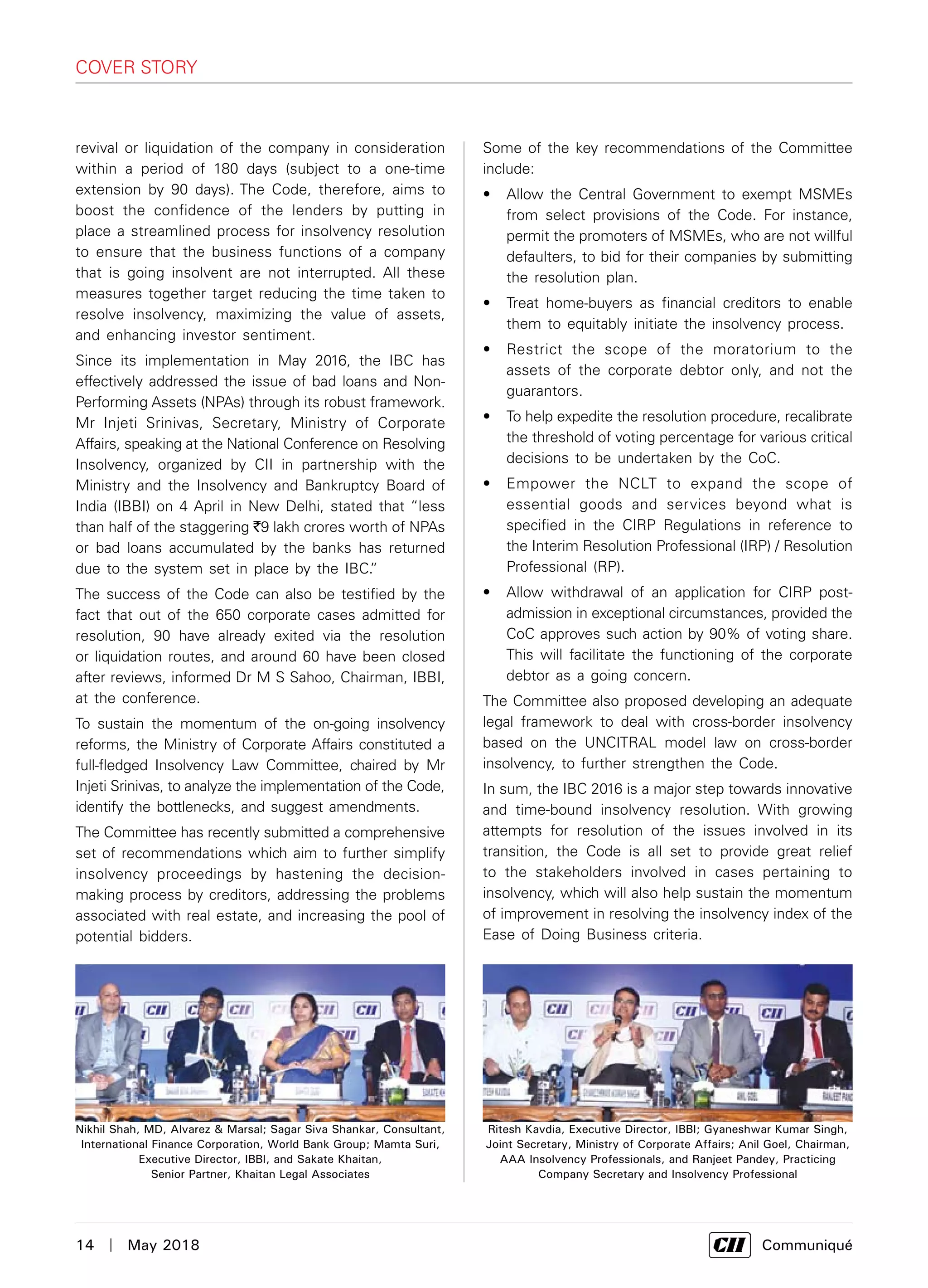 14  |  May 2018	 Communiqué
cover story
revival or liquidation of the company in consideration
within a period of 180 days (subject to a one-time
extension by 90 days). The Code, therefore, aims to
boost the confidence of the lenders by putting in
place a streamlined process for insolvency resolution
to ensure that the business functions of a company
that is going insolvent are not interrupted. All these
measures together target reducing the time taken to
resolve insolvency, maximizing the value of assets,
and enhancing investor sentiment.
Since its implementation in May 2016, the IBC has
effectively addressed the issue of bad loans and Non-
Performing Assets (NPAs) through its robust framework.
Mr Injeti Srinivas, Secretary, Ministry of Corporate
Affairs, speaking at the National Conference on Resolving
Insolvency, organized by CII in partnership with the
Ministry and the Insolvency and Bankruptcy Board of
India (IBBI) on 4 April in New Delhi, stated that “less
than half of the staggering `9 lakh crores worth of NPAs
or bad loans accumulated by the banks has returned
due to the system set in place by the IBC.”
The success of the Code can also be testified by the
fact that out of the 650 corporate cases admitted for
resolution, 90 have already exited via the resolution
or liquidation routes, and around 60 have been closed
after reviews, informed Dr M S Sahoo, Chairman, IBBI,
at the conference.
To sustain the momentum of the on-going insolvency
reforms, the Ministry of Corporate Affairs constituted a
full-fledged Insolvency Law Committee, chaired by Mr
Injeti Srinivas, to analyze the implementation of the Code,
identify the bottlenecks, and suggest amendments.
The Committee has recently submitted a comprehensive
set of recommendations which aim to further simplify
insolvency proceedings by hastening the decision-
making process by creditors, addressing the problems
associated with real estate, and increasing the pool of
potential bidders.
Some of the key recommendations of the Committee
include:
•	 Allow the Central Government to exempt MSMEs
from select provisions of the Code. For instance,
permit the promoters of MSMEs, who are not willful
defaulters, to bid for their companies by submitting
the resolution plan.
•	 Treat home-buyers as financial creditors to enable
them to equitably initiate the insolvency process.
•	 Restrict the scope of the moratorium to the
assets of the corporate debtor only, and not the
guarantors.
•	 To help expedite the resolution procedure, recalibrate
the threshold of voting percentage for various critical
decisions to be undertaken by the CoC.
•	 Empower the NCLT to expand the scope of
essential goods and services beyond what is
specified in the CIRP Regulations in reference to
the Interim Resolution Professional (IRP) / Resolution
Professional (RP).
•	 Allow withdrawal of an application for CIRP post-
admission in exceptional circumstances, provided the
CoC approves such action by 90% of voting share.
This will facilitate the functioning of the corporate
debtor as a going concern.
The Committee also proposed developing an adequate
legal framework to deal with cross-border insolvency
based on the UNCITRAL model law on cross-border
insolvency, to further strengthen the Code.
In sum, the IBC 2016 is a major step towards innovative
and time-bound insolvency resolution. With growing
attempts for resolution of the issues involved in its
transition, the Code is all set to provide great relief
to the stakeholders involved in cases pertaining to
insolvency, which will also help sustain the momentum
of improvement in resolving the insolvency index of the
Ease of Doing Business criteria.
Nikhil Shah, MD, Alvarez & Marsal; Sagar Siva Shankar, Consultant,
International Finance Corporation, World Bank Group; Mamta Suri,
Executive Director, IBBI, and Sakate Khaitan,
Senior Partner, Khaitan Legal Associates
Ritesh Kavdia, Executive Director, IBBI; Gyaneshwar Kumar Singh,
Joint Secretary, Ministry of Corporate Affairs; Anil Goel, Chairman,
AAA Insolvency Professionals, and Ranjeet Pandey, Practicing
Company Secretary and Insolvency Professional
 