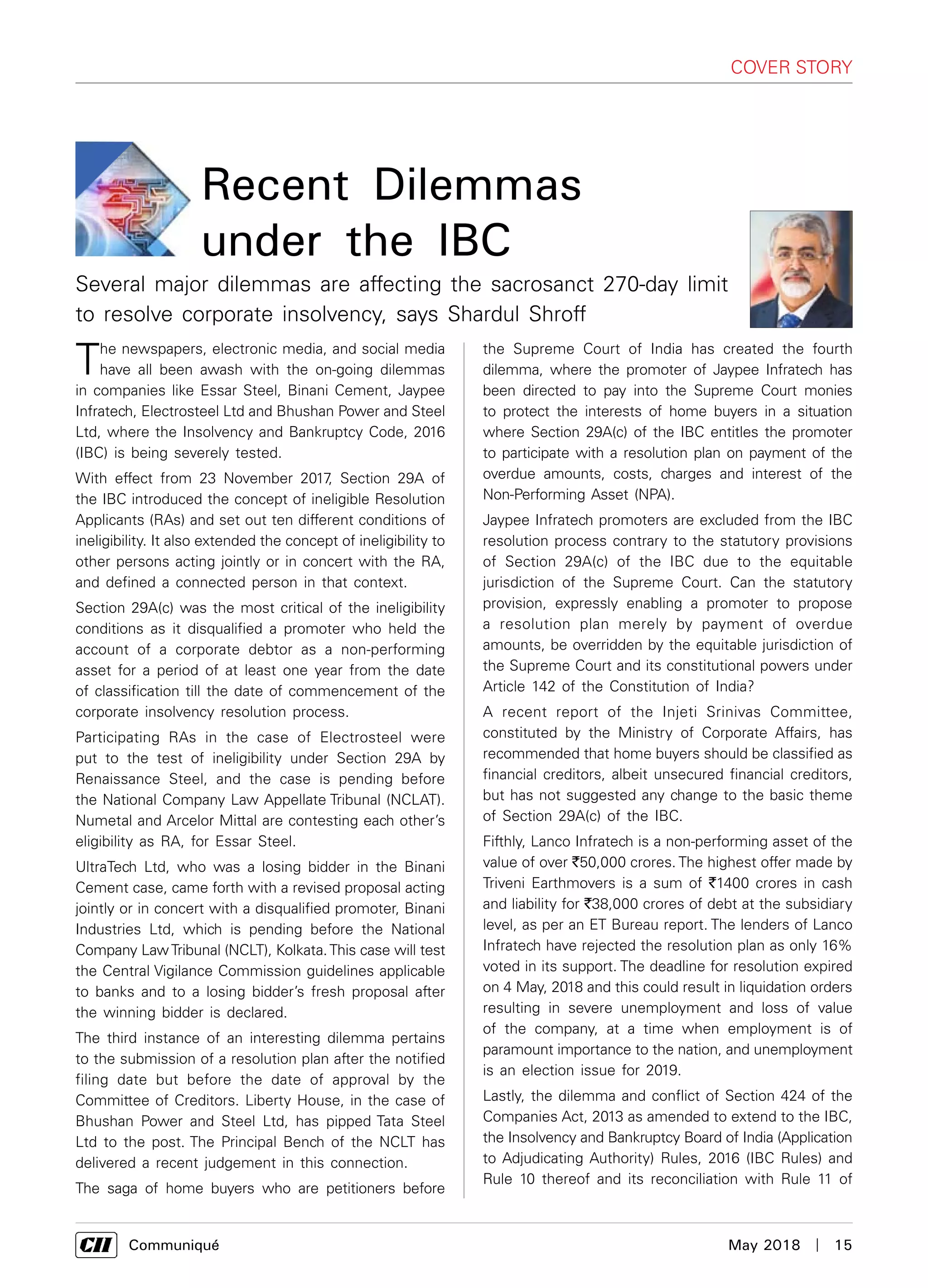      Communiqué	 May 2018  |  15
cover story
The newspapers, electronic media, and social media
have all been awash with the on-going dilemmas
in companies like Essar Steel, Binani Cement, Jaypee
Infratech, Electrosteel Ltd and Bhushan Power and Steel
Ltd, where the Insolvency and Bankruptcy Code, 2016
(IBC) is being severely tested.
With effect from 23 November 2017, Section 29A of
the IBC introduced the concept of ineligible Resolution
Applicants (RAs) and set out ten different conditions of
ineligibility. It also extended the concept of ineligibility to
other persons acting jointly or in concert with the RA,
and defined a connected person in that context.
Section 29A(c) was the most critical of the ineligibility
conditions as it disqualified a promoter who held the
account of a corporate debtor as a non-performing
asset for a period of at least one year from the date
of classification till the date of commencement of the
corporate insolvency resolution process.
Participating RAs in the case of Electrosteel were
put to the test of ineligibility under Section 29A by
Renaissance Steel, and the case is pending before
the National Company Law Appellate Tribunal (NCLAT).
Numetal and Arcelor Mittal are contesting each other’s
eligibility as RA, for Essar Steel.
UltraTech Ltd, who was a losing bidder in the Binani
Cement case, came forth with a revised proposal acting
jointly or in concert with a disqualified promoter, Binani
Industries Ltd, which is pending before the National
Company LawTribunal (NCLT), Kolkata.This case will test
the Central Vigilance Commission guidelines applicable
to banks and to a losing bidder’s fresh proposal after
the winning bidder is declared.
The third instance of an interesting dilemma pertains
to the submission of a resolution plan after the notified
filing date but before the date of approval by the
Committee of Creditors. Liberty House, in the case of
Bhushan Power and Steel Ltd, has pipped Tata Steel
Ltd to the post. The Principal Bench of the NCLT has
delivered a recent judgement in this connection.
The saga of home buyers who are petitioners before
the Supreme Court of India has created the fourth
dilemma, where the promoter of Jaypee Infratech has
been directed to pay into the Supreme Court monies
to protect the interests of home buyers in a situation
where Section 29A(c) of the IBC entitles the promoter
to participate with a resolution plan on payment of the
overdue amounts, costs, charges and interest of the
Non-Performing Asset (NPA).
Jaypee Infratech promoters are excluded from the IBC
resolution process contrary to the statutory provisions
of Section 29A(c) of the IBC due to the equitable
jurisdiction of the Supreme Court. Can the statutory
provision, expressly enabling a promoter to propose
a resolution plan merely by payment of overdue
amounts, be overridden by the equitable jurisdiction of
the Supreme Court and its constitutional powers under
Article 142 of the Constitution of India?
A recent report of the Injeti Srinivas Committee,
constituted by the Ministry of Corporate Affairs, has
recommended that home buyers should be classified as
financial creditors, albeit unsecured financial creditors,
but has not suggested any change to the basic theme
of Section 29A(c) of the IBC.
Fifthly, Lanco Infratech is a non-performing asset of the
value of over `50,000 crores. The highest offer made by
Triveni Earthmovers is a sum of `1400 crores in cash
and liability for `38,000 crores of debt at the subsidiary
level, as per an ET Bureau report. The lenders of Lanco
Infratech have rejected the resolution plan as only 16%
voted in its support. The deadline for resolution expired
on 4 May, 2018 and this could result in liquidation orders
resulting in severe unemployment and loss of value
of the company, at a time when employment is of
paramount importance to the nation, and unemployment
is an election issue for 2019.
Lastly, the dilemma and conflict of Section 424 of the
Companies Act, 2013 as amended to extend to the IBC,
the Insolvency and Bankruptcy Board of India (Application
to Adjudicating Authority) Rules, 2016 (IBC Rules) and
Rule 10 thereof and its reconciliation with Rule 11 of
Recent Dilemmas
under the IBC
Several major dilemmas are affecting the sacrosanct 270-day limit
to resolve corporate insolvency, says Shardul Shroff
 