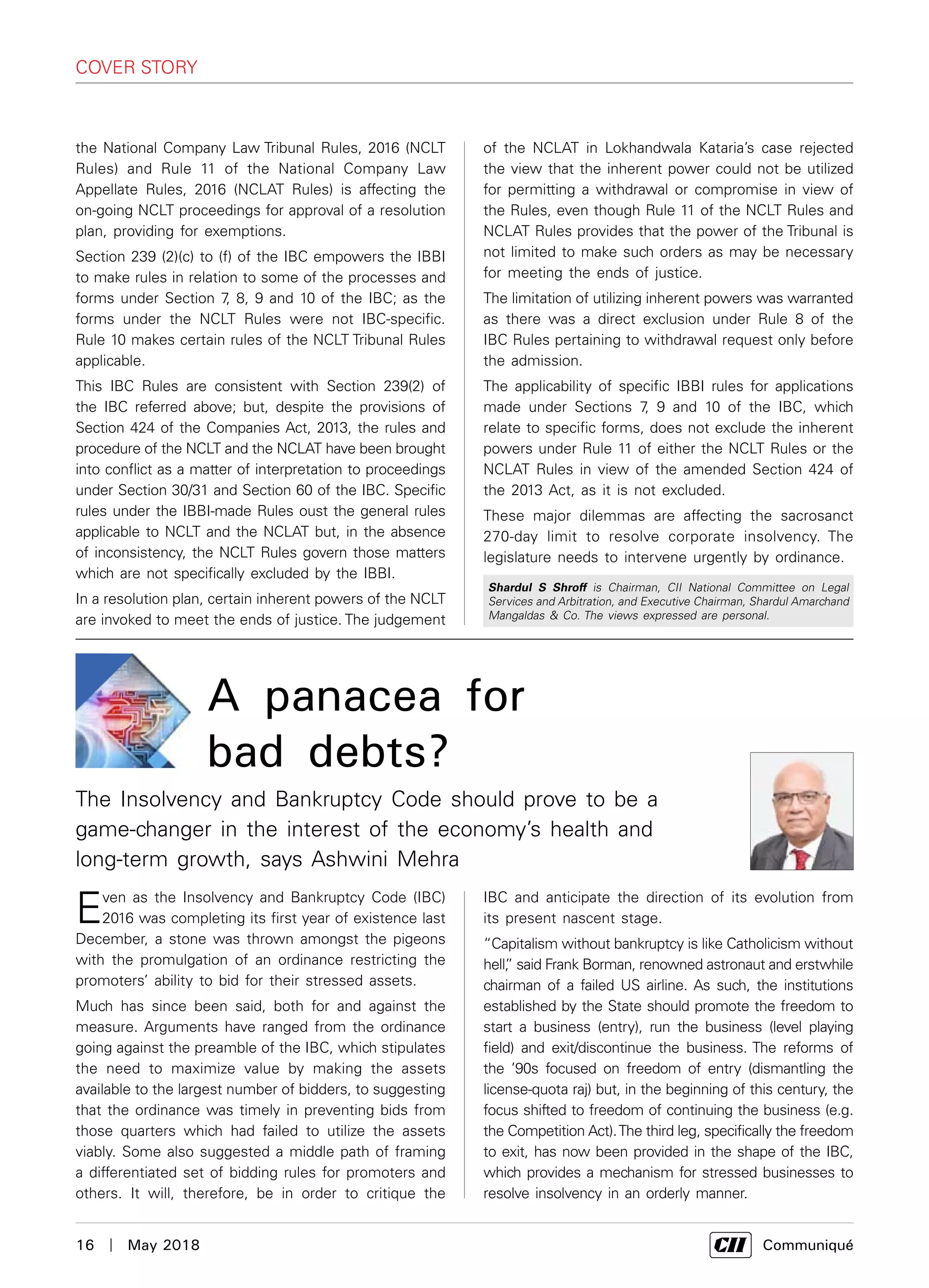 16  |  May 2018	 Communiqué
the National Company Law Tribunal Rules, 2016 (NCLT
Rules) and Rule 11 of the National Company Law
Appellate Rules, 2016 (NCLAT Rules) is affecting the
on-going NCLT proceedings for approval of a resolution
plan, providing for exemptions.
Section 239 (2)(c) to (f) of the IBC empowers the IBBI
to make rules in relation to some of the processes and
forms under Section 7, 8, 9 and 10 of the IBC; as the
forms under the NCLT Rules were not IBC-specific.
Rule 10 makes certain rules of the NCLT Tribunal Rules
applicable.
This IBC Rules are consistent with Section 239(2) of
the IBC referred above; but, despite the provisions of
Section 424 of the Companies Act, 2013, the rules and
procedure of the NCLT and the NCLAT have been brought
into conflict as a matter of interpretation to proceedings
under Section 30/31 and Section 60 of the IBC. Specific
rules under the IBBI-made Rules oust the general rules
applicable to NCLT and the NCLAT but, in the absence
of inconsistency, the NCLT Rules govern those matters
which are not specifically excluded by the IBBI.
In a resolution plan, certain inherent powers of the NCLT
are invoked to meet the ends of justice. The judgement
Shardul S Shroff is Chairman, CII National Committee on Legal
Services and Arbitration, and Executive Chairman, Shardul Amarchand
Mangaldas & Co. The views expressed are personal.
IBC and anticipate the direction of its evolution from
its present nascent stage.
“Capitalism without bankruptcy is like Catholicism without
hell,” said Frank Borman, renowned astronaut and erstwhile
chairman of a failed US airline. As such, the institutions
established by the State should promote the freedom to
start a business (entry), run the business (level playing
field) and exit/discontinue the business. The reforms of
the ’90s focused on freedom of entry (dismantling the
license-quota raj) but, in the beginning of this century, the
focus shifted to freedom of continuing the business (e.g.
the Competition Act).The third leg, specifically the freedom
to exit, has now been provided in the shape of the IBC,
which provides a mechanism for stressed businesses to
resolve insolvency in an orderly manner.
cover story
Even as the Insolvency and Bankruptcy Code (IBC)
2016 was completing its first year of existence last
December, a stone was thrown amongst the pigeons
with the promulgation of an ordinance restricting the
promoters’ ability to bid for their stressed assets.
Much has since been said, both for and against the
measure. Arguments have ranged from the ordinance
going against the preamble of the IBC, which stipulates
the need to maximize value by making the assets
available to the largest number of bidders, to suggesting
that the ordinance was timely in preventing bids from
those quarters which had failed to utilize the assets
viably. Some also suggested a middle path of framing
a differentiated set of bidding rules for promoters and
others. It will, therefore, be in order to critique the
of the NCLAT in Lokhandwala Kataria’s case rejected
the view that the inherent power could not be utilized
for permitting a withdrawal or compromise in view of
the Rules, even though Rule 11 of the NCLT Rules and
NCLAT Rules provides that the power of the Tribunal is
not limited to make such orders as may be necessary
for meeting the ends of justice.
The limitation of utilizing inherent powers was warranted
as there was a direct exclusion under Rule 8 of the
IBC Rules pertaining to withdrawal request only before
the admission.
The applicability of specific IBBI rules for applications
made under Sections 7, 9 and 10 of the IBC, which
relate to specific forms, does not exclude the inherent
powers under Rule 11 of either the NCLT Rules or the
NCLAT Rules in view of the amended Section 424 of
the 2013 Act, as it is not excluded.
These major dilemmas are affecting the sacrosanct
270-day limit to resolve corporate insolvency. The
legislature needs to intervene urgently by ordinance.
A panacea for
bad debts?
The Insolvency and Bankruptcy Code should prove to be a
game-changer in the interest of the economy’s health and
long-term growth, says Ashwini Mehra
 