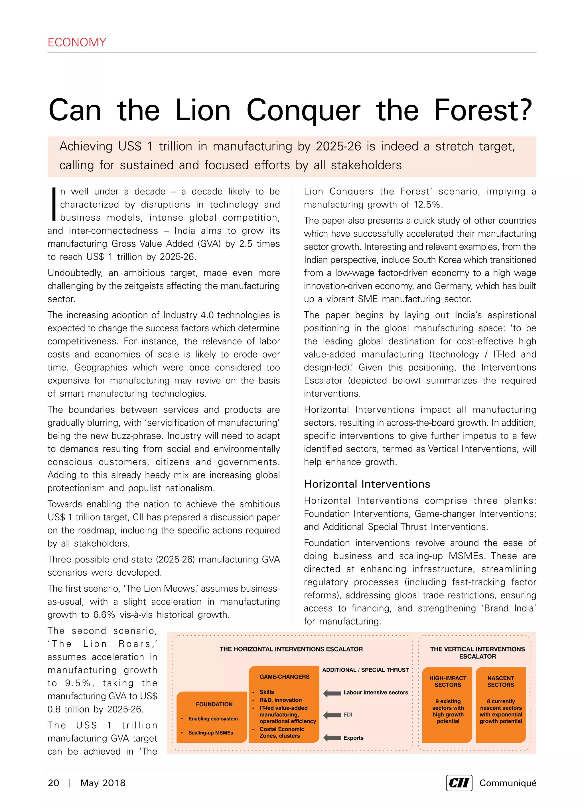 20  |  May 2018	 Communiqué
economy
I
n well under a decade – a decade likely to be
characterized by disruptions in technology and
business models, intense global competition,
and inter-connectedness – India aims to grow its
manufacturing Gross Value Added (GVA) by 2.5 times
to reach US$ 1 trillion by 2025-26.
Undoubtedly, an ambitious target, made even more
challenging by the zeitgeists affecting the manufacturing
sector.
The increasing adoption of Industry 4.0 technologies is
expected to change the success factors which determine
competitiveness. For instance, the relevance of labor
costs and economies of scale is likely to erode over
time. Geographies which were once considered too
expensive for manufacturing may revive on the basis
of smart manufacturing technologies.
The boundaries between services and products are
gradually blurring, with ‘servicification of manufacturing’
being the new buzz-phrase. Industry will need to adapt
to demands resulting from social and environmentally
conscious customers, citizens and governments.
Adding to this already heady mix are increasing global
protectionism and populist nationalism.
Towards enabling the nation to achieve the ambitious
US$ 1 trillion target, CII has prepared a discussion paper
on the roadmap, including the specific actions required
by all stakeholders.
Three possible end-state (2025-26) manufacturing GVA
scenarios were developed.
The first scenario, ‘The Lion Meows,’ assumes business-
as-usual, with a slight acceleration in manufacturing
growth to 6.6% vis-à-vis historical growth.
The second scenario,
‘ T h e L i o n R o a r s ,’
assumes acceleration in
manufacturing growth
to 9.5%, taking the
manufacturing GVA to US$
0.8 trillion by 2025-26.
Th e U S $ 1 t r i l l i o n
manufacturing GVA target
can be achieved in ‘The
Can the Lion Conquer the Forest?
Lion Conquers the Forest’ scenario, implying a
manufacturing growth of 12.5%.
The paper also presents a quick study of other countries
which have successfully accelerated their manufacturing
sector growth. Interesting and relevant examples, from the
Indian perspective, include South Korea which transitioned
from a low-wage factor-driven economy to a high wage
innovation-driven economy, and Germany, which has built
up a vibrant SME manufacturing sector.
The paper begins by laying out India’s aspirational
positioning in the global manufacturing space: 'to be
the leading global destination for cost-effective high
value-added manufacturing (technology / IT-led and
design-led).’ Given this positioning, the Interventions
Escalator (depicted below) summarizes the required
interventions.
Horizontal Interventions impact all manufacturing
sectors, resulting in across-the-board growth. In addition,
specific interventions to give further impetus to a few
identified sectors, termed as Vertical Interventions, will
help enhance growth.
Horizontal Interventions
Horizontal Interventions comprise three planks:
Foundation Interventions, Game-changer Interventions;
and Additional Special Thrust Interventions.
Foundation interventions revolve around the ease of
doing business and scaling-up MSMEs. These are
directed at enhancing infrastructure, streamlining
regulatory processes (including fast-tracking factor
reforms), addressing global trade restrictions, ensuring
access to financing, and strengthening ‘Brand India’
for manufacturing.
Achieving US$ 1 trillion in manufacturing by 2025-26 is indeed a stretch target,
calling for sustained and focused efforts by all stakeholders
 