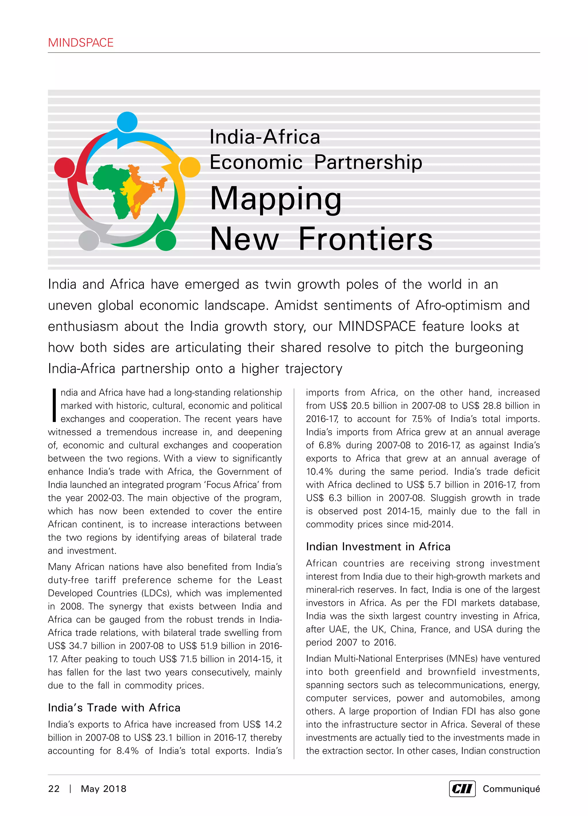 22  |  May 2018	 Communiqué
India and Africa have emerged as twin growth poles of the world in an
uneven global economic landscape. Amidst sentiments of Afro-optimism and
enthusiasm about the India growth story, our MINDSPACE feature looks at
how both sides are articulating their shared resolve to pitch the burgeoning
India-Africa partnership onto a higher trajectory
India-Africa
Economic Partnership
Mapping
New Frontiers
I
ndia and Africa have had a long-standing relationship
marked with historic, cultural, economic and political
exchanges and cooperation. The recent years have
witnessed a tremendous increase in, and deepening
of, economic and cultural exchanges and cooperation
between the two regions. With a view to significantly
enhance India’s trade with Africa, the Government of
India launched an integrated program ‘Focus Africa’ from
the year 2002-03. The main objective of the program,
which has now been extended to cover the entire
African continent, is to increase interactions between
the two regions by identifying areas of bilateral trade
and investment.
Many African nations have also benefited from India’s
duty-free tariff preference scheme for the Least
Developed Countries (LDCs), which was implemented
in 2008. The synergy that exists between India and
Africa can be gauged from the robust trends in India-
Africa trade relations, with bilateral trade swelling from
US$ 34.7 billion in 2007-08 to US$ 51.9 billion in 2016-
17. After peaking to touch US$ 71.5 billion in 2014-15, it
has fallen for the last two years consecutively, mainly
due to the fall in commodity prices.
India’s Trade with Africa
India’s exports to Africa have increased from US$ 14.2
billion in 2007-08 to US$ 23.1 billion in 2016-17, thereby
accounting for 8.4% of India’s total exports. India’s
imports from Africa, on the other hand, increased
from US$ 20.5 billion in 2007-08 to US$ 28.8 billion in
2016-17, to account for 7.5% of India’s total imports.
India’s imports from Africa grew at an annual average
of 6.8% during 2007-08 to 2016-17, as against India’s
exports to Africa that grew at an annual average of
10.4% during the same period. India’s trade deficit
with Africa declined to US$ 5.7 billion in 2016-17, from
US$ 6.3 billion in 2007-08. Sluggish growth in trade
is observed post 2014-15, mainly due to the fall in
commodity prices since mid-2014.
Indian Investment in Africa
African countries are receiving strong investment
interest from India due to their high-growth markets and
mineral-rich reserves. In fact, India is one of the largest
investors in Africa. As per the FDI markets database,
India was the sixth largest country investing in Africa,
after UAE, the UK, China, France, and USA during the
period 2007 to 2016.
Indian Multi-National Enterprises (MNEs) have ventured
into both greenfield and brownfield investments,
spanning sectors such as telecommunications, energy,
computer services, power and automobiles, among
others. A large proportion of Indian FDI has also gone
into the infrastructure sector in Africa. Several of these
investments are actually tied to the investments made in
the extraction sector. In other cases, Indian construction
mindspace
 