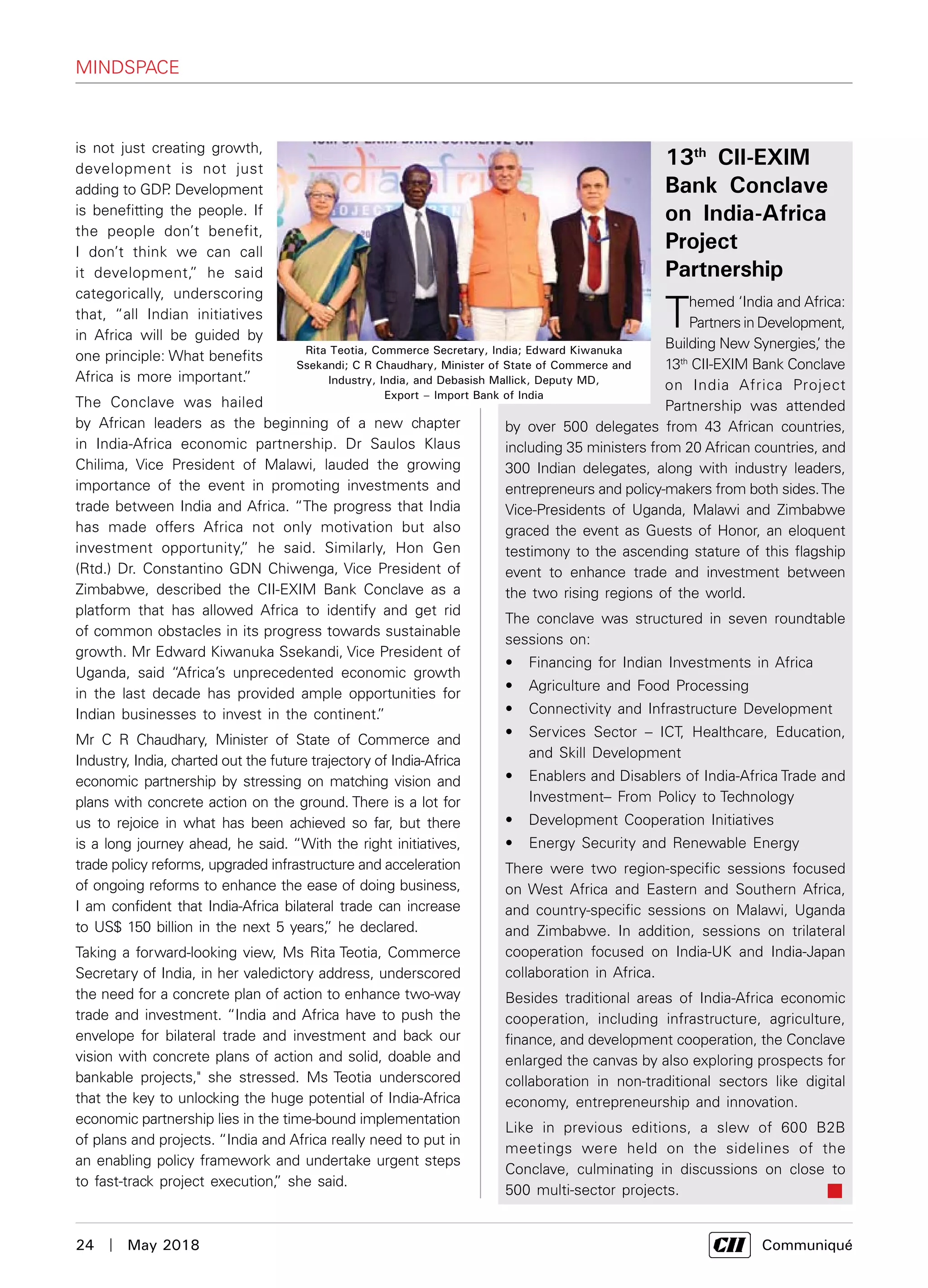 24  |  May 2018	 Communiqué
13th
CII-EXIM
Bank Conclave
on India-Africa
Project
Partnership
Themed ‘India and Africa:
Partners in Development,
Building New Synergies,’ the
13th
CII-EXIM Bank Conclave
on India Africa Project
Partnership was attended
by over 500 delegates from 43 African countries,
including 35 ministers from 20 African countries, and
300 Indian delegates, along with industry leaders,
entrepreneurs and policy-makers from both sides.The
Vice-Presidents of Uganda, Malawi and Zimbabwe
graced the event as Guests of Honor, an eloquent
testimony to the ascending stature of this flagship
event to enhance trade and investment between
the two rising regions of the world.
The conclave was structured in seven roundtable
sessions on:
•	 Financing for Indian Investments in Africa
•	 Agriculture and Food Processing
•	 Connectivity and Infrastructure Development
•	 Services Sector – ICT, Healthcare, Education,
and Skill Development
•	 Enablers and Disablers of India-Africa Trade and
Investment– From Policy to Technology
•	 Development Cooperation Initiatives
•	 Energy Security and Renewable Energy
There were two region-specific sessions focused
on West Africa and Eastern and Southern Africa,
and country-specific sessions on Malawi, Uganda
and Zimbabwe. In addition, sessions on trilateral
cooperation focused on India-UK and India-Japan
collaboration in Africa.
Besides traditional areas of India-Africa economic
cooperation, including infrastructure, agriculture,
finance, and development cooperation, the Conclave
enlarged the canvas by also exploring prospects for
collaboration in non-traditional sectors like digital
economy, entrepreneurship and innovation.
Like in previous editions, a slew of 600 B2B
meetings were held on the sidelines of the
Conclave, culminating in discussions on close to
500 multi-sector projects.
is not just creating growth,
development is not just
adding to GDP. Development
is benefitting the people. If
the people don’t benefit,
I don’t think we can call
it development,” he said
categorically, underscoring
that, “all Indian initiatives
in Africa will be guided by
one principle: What benefits
Africa is more important.”
The Conclave was hailed
by African leaders as the beginning of a new chapter
in India-Africa economic partnership. Dr Saulos Klaus
Chilima, Vice President of Malawi, lauded the growing
importance of the event in promoting investments and
trade between India and Africa. “The progress that India
has made offers Africa not only motivation but also
investment opportunity,” he said. Similarly, Hon Gen
(Rtd.) Dr. Constantino GDN Chiwenga, Vice President of
Zimbabwe, described the CII-EXIM Bank Conclave as a
platform that has allowed Africa to identify and get rid
of common obstacles in its progress towards sustainable
growth. Mr Edward Kiwanuka Ssekandi, Vice President of
Uganda, said “Africa’s unprecedented economic growth
in the last decade has provided ample opportunities for
Indian businesses to invest in the continent.”
Mr C R Chaudhary, Minister of State of Commerce and
Industry, India, charted out the future trajectory of India-Africa
economic partnership by stressing on matching vision and
plans with concrete action on the ground. There is a lot for
us to rejoice in what has been achieved so far, but there
is a long journey ahead, he said. “With the right initiatives,
trade policy reforms, upgraded infrastructure and acceleration
of ongoing reforms to enhance the ease of doing business,
I am confident that India-Africa bilateral trade can increase
to US$ 150 billion in the next 5 years,” he declared.
Taking a forward-looking view, Ms Rita Teotia, Commerce
Secretary of India, in her valedictory address, underscored
the need for a concrete plan of action to enhance two-way
trade and investment. “India and Africa have to push the
envelope for bilateral trade and investment and back our
vision with concrete plans of action and solid, doable and
bankable projects," she stressed. Ms Teotia underscored
that the key to unlocking the huge potential of India-Africa
economic partnership lies in the time-bound implementation
of plans and projects. “India and Africa really need to put in
an enabling policy framework and undertake urgent steps
to fast-track project execution,” she said.
Rita Teotia, Commerce Secretary, India; Edward Kiwanuka
Ssekandi; C R Chaudhary, Minister of State of Commerce and
Industry, India, and Debasish Mallick, Deputy MD,
Export – Import Bank of India
mindspace
 