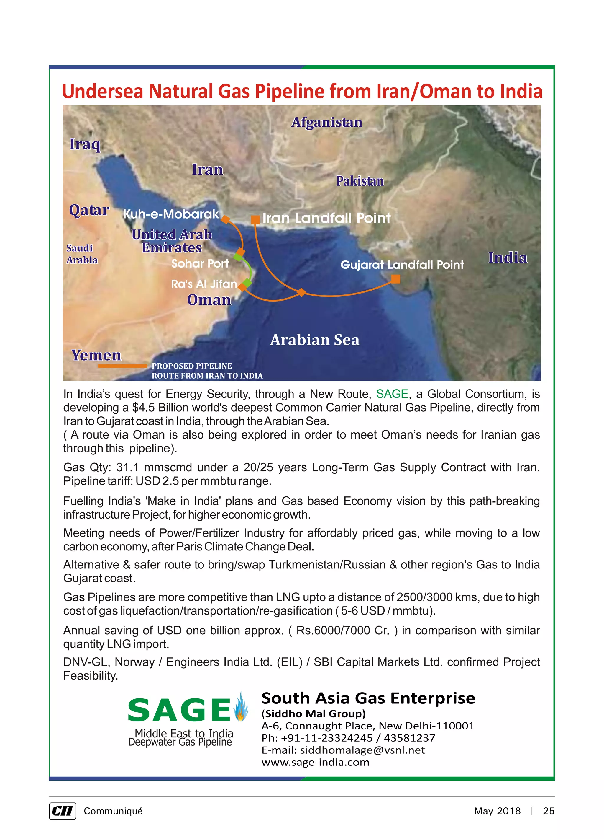      Communiqué	 May 2018  |  25
South Asia Gas Enterprise
(Siddho Mal Group)
A-6, Connaught Place, New Delhi-110001
Ph: +91-11-23324245 / 43581237
E-mail:
www.sage-india.com
siddhomalage@vsnl.net
Undersea Natural Gas Pipeline from Iran/Oman to India
AfganistanAfganistan
Iran Landfall PointKuh-e-Mobarak
Ra's Al Jifan
Gujarat Landfall PointSohar Port
Gas Pipelines are more competitive than LNG upto a distance of 2500/3000 kms, due to high
cost of gas liquefaction/transportation/re-gasification ( 5-6 USD / mmbtu).
In India’s quest for Energy Security, through a New Route, , a Global Consortium, is
developing a $4.5 Billion world's deepest Common Carrier Natural Gas Pipeline, directly from
IrantoGujaratcoastinIndia,throughtheArabianSea.
( A route via Oman is also being explored in order to meet Oman’s needs for Iranian gas
through this pipeline).
SAGE
Fuelling India's 'Make in India' plans and Gas based Economy vision by this path-breaking
infrastructureProject,forhighereconomicgrowth.
Meeting needs of Power/Fertilizer Industry for affordably priced gas, while moving to a low
carboneconomy,afterParisClimateChangeDeal.
Alternative & safer route to bring/swap Turkmenistan/Russian & other region's Gas to India
Gujarat coast.
Annual saving of USD one billion approx. ( Rs.6000/7000 Cr. ) in comparison with similar
quantity LNG import.
Gas Qty: 31.1 mmscmd under a 20/25 years Long-Term Gas Supply Contract with Iran.
Pipeline tariff: USD 2.5 per mmbtu range.
DNV-GL, Norway / Engineers India Ltd. (EIL) / SBI Capital Markets Ltd. confirmed Project
Feasibility.
 