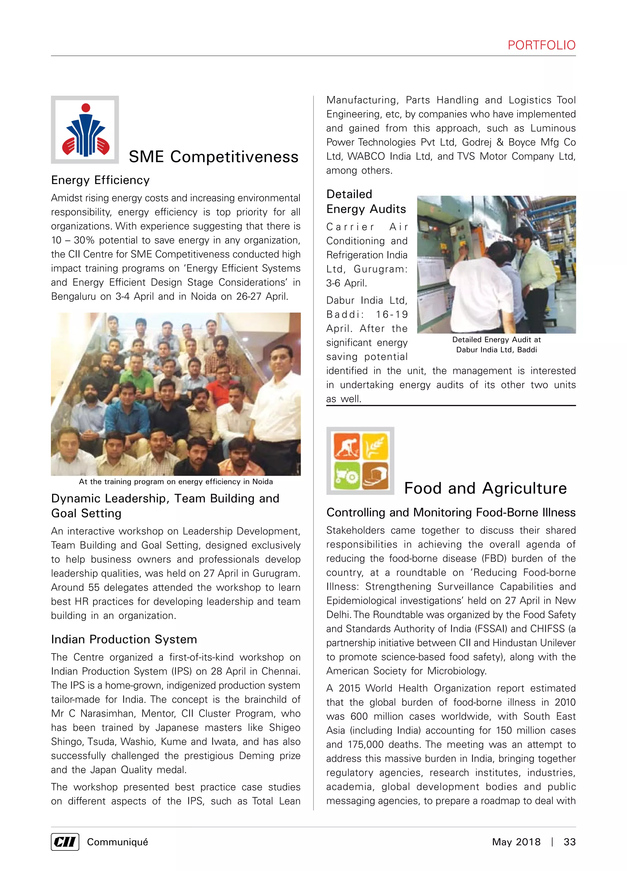      Communiqué	 May 2018  |  33
Food and Agriculture
Controlling and Monitoring Food-Borne Illness
Stakeholders came together to discuss their shared
responsibilities in achieving the overall agenda of
reducing the food-borne disease (FBD) burden of the
country, at a roundtable on ‘Reducing Food-borne
Illness: Strengthening Surveillance Capabilities and
Epidemiological investigations’ held on 27 April in New
Delhi.The Roundtable was organized by the Food Safety
and Standards Authority of India (FSSAI) and CHIFSS (a
partnership initiative between CII and Hindustan Unilever
to promote science-based food safety), along with the
American Society for Microbiology.
A 2015 World Health Organization report estimated
that the global burden of food-borne illness in 2010
was 600 million cases worldwide, with South East
Asia (including India) accounting for 150 million cases
and 175,000 deaths. The meeting was an attempt to
address this massive burden in India, bringing together
regulatory agencies, research institutes, industries,
academia, global development bodies and public
messaging agencies, to prepare a roadmap to deal with
Manufacturing, Parts Handling and Logistics Tool
Engineering, etc, by companies who have implemented
and gained from this approach, such as Luminous
Power Technologies Pvt Ltd, Godrej & Boyce Mfg Co
Ltd, WABCO India Ltd, and TVS Motor Company Ltd,
among others.
Detailed
Energy Audits
C a r r i e r A i r
Conditioning and
Refrigeration India
Ltd, Gurugram:
3-6 April.
Dabur India Ltd,
B a d d i : 16 - 19
April. After the
significant energy
saving potential
identified in the unit, the management is interested
in undertaking energy audits of its other two units
as well.
SME Competitiveness
Energy Efficiency
Amidst rising energy costs and increasing environmental
responsibility, energy efficiency is top priority for all
organizations. With experience suggesting that there is
10 – 30% potential to save energy in any organization,
the CII Centre for SME Competitiveness conducted high
impact training programs on ‘Energy Efficient Systems
and Energy Efficient Design Stage Considerations’ in
Bengaluru on 3-4 April and in Noida on 26-27 April.
Dynamic Leadership, Team Building and
Goal Setting
An interactive workshop on Leadership Development,
Team Building and Goal Setting, designed exclusively
to help business owners and professionals develop
leadership qualities, was held on 27 April in Gurugram.
Around 55 delegates attended the workshop to learn
best HR practices for developing leadership and team
building in an organization.
Indian Production System
The Centre organized a first-of-its-kind workshop on
Indian Production System (IPS) on 28 April in Chennai.
The IPS is a home-grown, indigenized production system
tailor-made for India. The concept is the brainchild of
Mr C Narasimhan, Mentor, CII Cluster Program, who
has been trained by Japanese masters like Shigeo
Shingo, Tsuda, Washio, Kume and Iwata, and has also
successfully challenged the prestigious Deming prize
and the Japan Quality medal.
The workshop presented best practice case studies
on different aspects of the IPS, such as Total Lean
At the training program on energy efficiency in Noida
Detailed Energy Audit at
Dabur India Ltd, Baddi
Portfolio
 