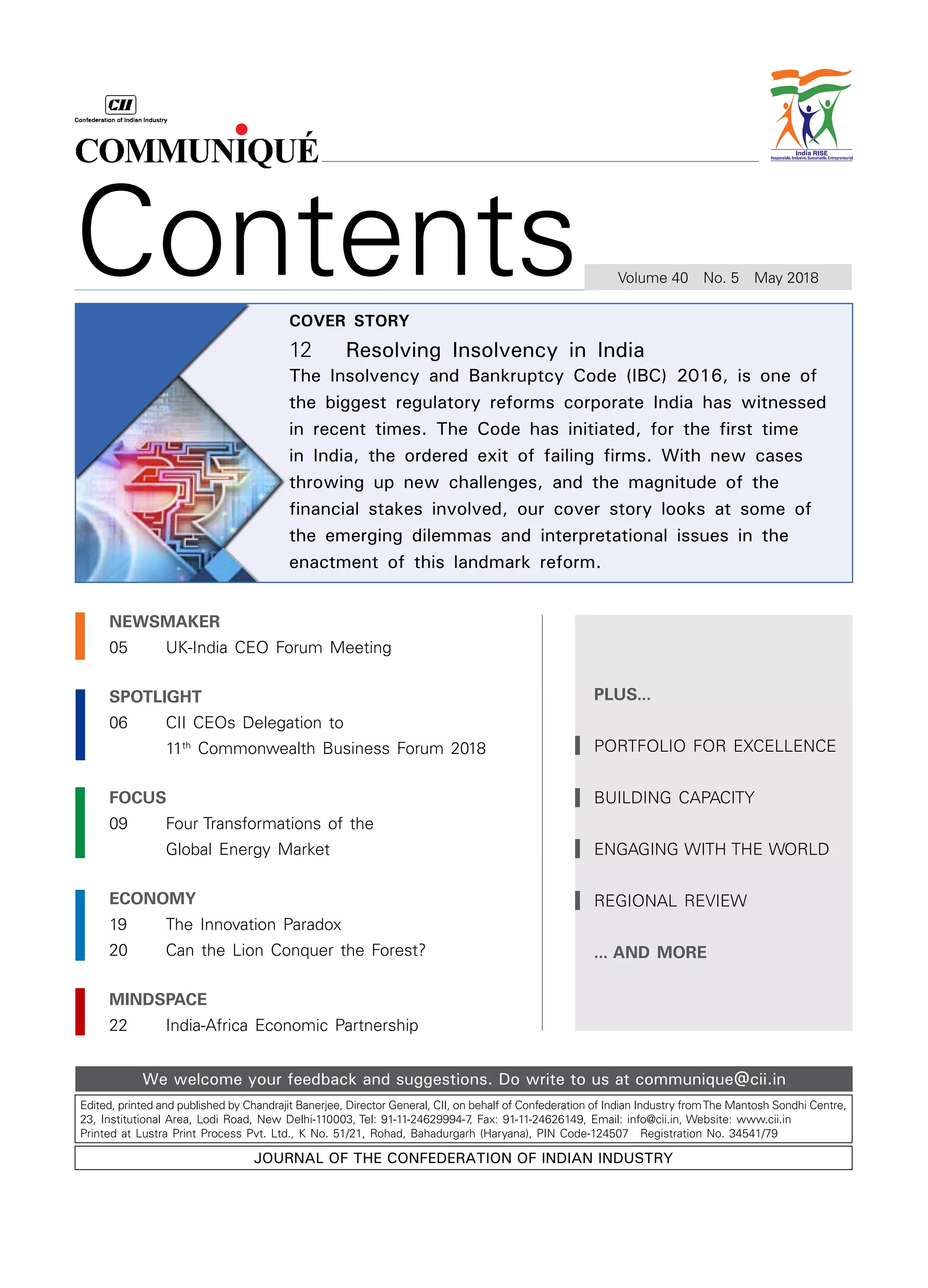 Edited, printed and published by Chandrajit Banerjee, Director General, CII, on behalf of Confederation of Indian Industry fromThe Mantosh Sondhi Centre,
23, Institutional Area, Lodi Road, New Delhi-110003, Tel: 91-11-24629994-7, Fax: 91-11-24626149, Email: info@cii.in, Website: www.cii.in
Printed at Lustra Print Process Pvt. Ltd., K No. 51/21, Rohad, Bahadurgarh (Haryana), PIN Code-124507  Registration No. 34541/79
Journal of the Confederation of Indian Industry
We welcome your feedback and suggestions. Do write to us at communique@cii.in
Contents Volume 40  No. 5  May 2018
NEWSMAKER
05		 UK-India CEO Forum Meeting
SPOTLIGHT
06		 CII CEOs Delegation to
		 11th
Commonwealth Business Forum 2018
focus
09		 Four Transformations of the
		 Global Energy Market
economy
19		 The Innovation Paradox
20		 Can the Lion Conquer the Forest?
mindspace
22		 India-Africa Economic Partnership
plus...
Portfolio for Excellence
Building Capacity
Engaging with the world
REGIONAL REVIEW
... AND MORE
cover story
12		 Resolving Insolvency in India
The Insolvency and Bankruptcy Code (IBC) 2016, is one of
the biggest regulatory reforms corporate India has witnessed
in recent times. The Code has initiated, for the first time
in India, the ordered exit of failing firms. With new cases
throwing up new challenges, and the magnitude of the
financial stakes involved, our cover story looks at some of
the emerging dilemmas and interpretational issues in the
enactment of this landmark reform.
 