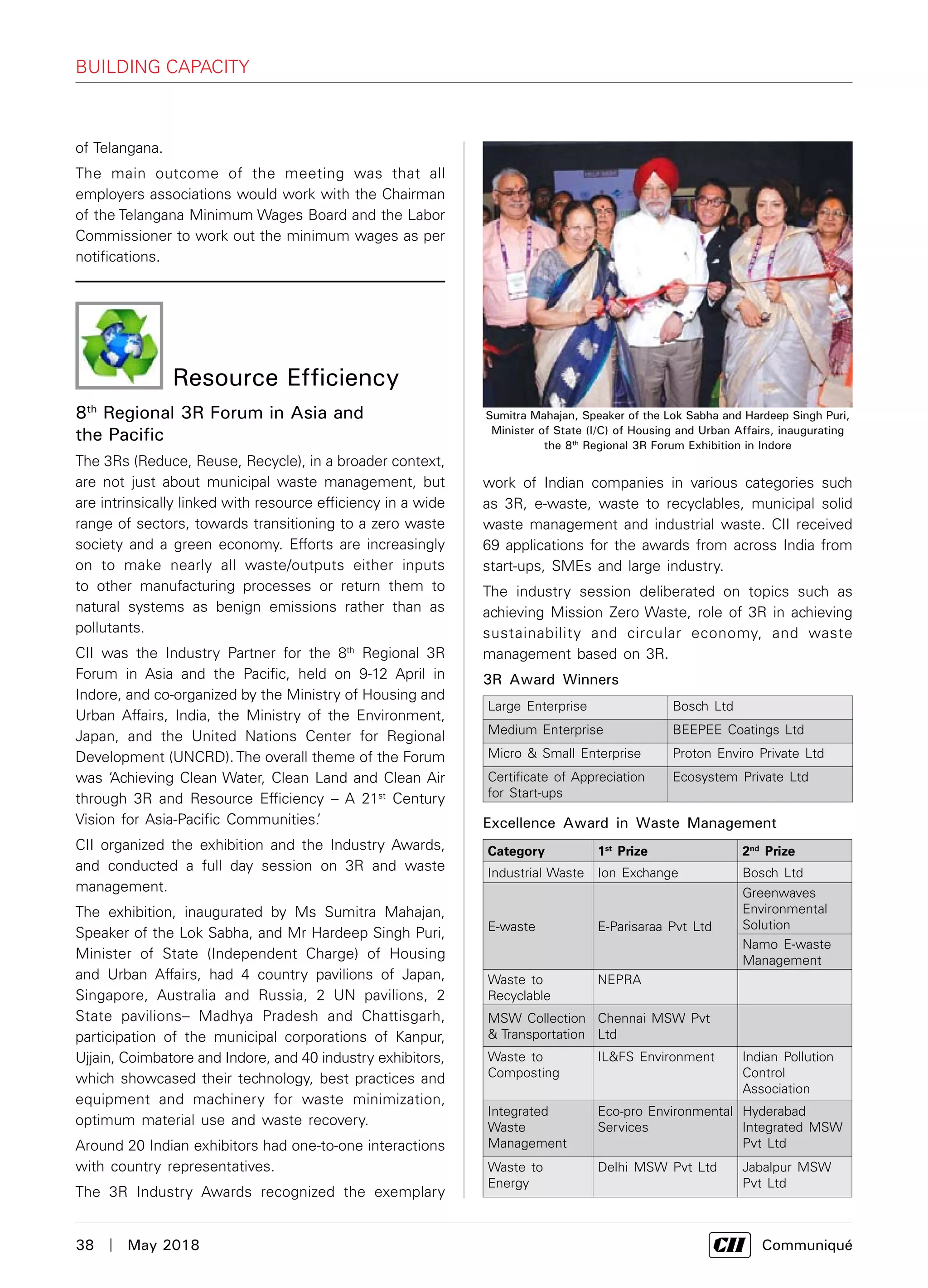 38  |  May 2018	 Communiqué
Building Capacity
of Telangana.
The main outcome of the meeting was that all
employers associations would work with the Chairman
of the Telangana Minimum Wages Board and the Labor
Commissioner to work out the minimum wages as per
notifications.
work of Indian companies in various categories such
as 3R, e-waste, waste to recyclables, municipal solid
waste management and industrial waste. CII received
69 applications for the awards from across India from
start-ups, SMEs and large industry.
The industry session deliberated on topics such as
achieving Mission Zero Waste, role of 3R in achieving
sustainability and circular economy, and waste
management based on 3R.
3R Award Winners
Large Enterprise Bosch Ltd
Medium Enterprise BEEPEE Coatings Ltd
Micro & Small Enterprise Proton Enviro Private Ltd
Certificate of Appreciation
for Start-ups
Ecosystem Private Ltd
Excellence Award in Waste Management	
Category 1st
Prize 2nd
Prize
Industrial Waste Ion Exchange Bosch Ltd
E-waste E-Parisaraa Pvt Ltd
Greenwaves
Environmental
Solution
Namo E-waste
Management
Waste to
Recyclable
NEPRA
MSW Collection
& Transportation
Chennai MSW Pvt
Ltd
Waste to
Composting
IL&FS Environment Indian Pollution
Control
Association
Integrated
Waste
Management
Eco-pro Environmental
Services
Hyderabad
Integrated MSW
Pvt Ltd
Waste to
Energy
Delhi MSW Pvt Ltd Jabalpur MSW
Pvt Ltd
Sumitra Mahajan, Speaker of the Lok Sabha and Hardeep Singh Puri,
Minister of State (I/C) of Housing and Urban Affairs, inaugurating
the 8th
Regional 3R Forum Exhibition in Indore
8th
Regional 3R Forum in Asia and
the Pacific
The 3Rs (Reduce, Reuse, Recycle), in a broader context,
are not just about municipal waste management, but
are intrinsically linked with resource efficiency in a wide
range of sectors, towards transitioning to a zero waste
society and a green economy. Efforts are increasingly
on to make nearly all waste/outputs either inputs
to other manufacturing processes or return them to
natural systems as benign emissions rather than as
pollutants.
CII was the Industry Partner for the 8th
Regional 3R
Forum in Asia and the Pacific, held on 9-12 April in
Indore, and co-organized by the Ministry of Housing and
Urban Affairs, India, the Ministry of the Environment,
Japan, and the United Nations Center for Regional
Development (UNCRD). The overall theme of the Forum
was ‘Achieving Clean Water, Clean Land and Clean Air
through 3R and Resource Efficiency – A 21st
Century
Vision for Asia-Pacific Communities.’
CII organized the exhibition and the Industry Awards,
and conducted a full day session on 3R and waste
management.
The exhibition, inaugurated by Ms Sumitra Mahajan,
Speaker of the Lok Sabha, and Mr Hardeep Singh Puri,
Minister of State (Independent Charge) of Housing
and Urban Affairs, had 4 country pavilions of Japan,
Singapore, Australia and Russia, 2 UN pavilions, 2
State pavilions– Madhya Pradesh and Chattisgarh,
participation of the municipal corporations of Kanpur,
Ujjain, Coimbatore and Indore, and 40 industry exhibitors,
which showcased their technology, best practices and
equipment and machinery for waste minimization,
optimum material use and waste recovery.
Around 20 Indian exhibitors had one-to-one interactions
with country representatives.
The 3R Industry Awards recognized the exemplary
Resource Efficiency
 