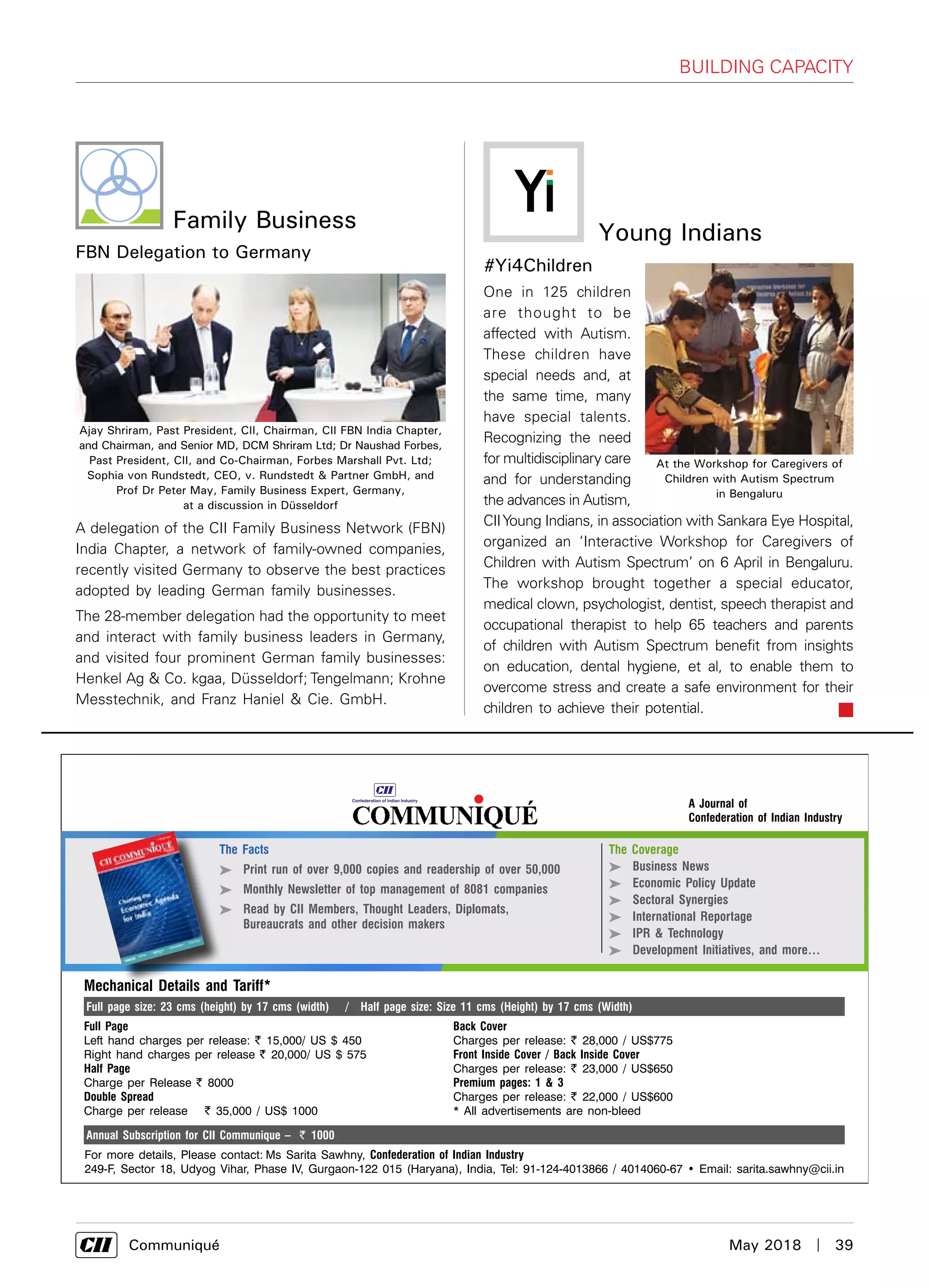      Communiqué	 May 2018  |  39
Building Capacity
Family Business
FBN Delegation to Germany
A delegation of the CII Family Business Network (FBN)
India Chapter, a network of family-owned companies,
recently visited Germany to observe the best practices
adopted by leading German family businesses.
The 28-member delegation had the opportunity to meet
and interact with family business leaders in Germany,
and visited four prominent German family businesses:
Henkel Ag & Co. kgaa, Düsseldorf; Tengelmann; Krohne
Messtechnik, and Franz Haniel & Cie. GmbH.
Ajay Shriram, Past President, CII, Chairman, CII FBN India Chapter,
and Chairman, and Senior MD, DCM Shriram Ltd; Dr Naushad Forbes,
Past President, CII, and Co-Chairman, Forbes Marshall Pvt. Ltd;
Sophia von Rundstedt, CEO, v. Rundstedt & Partner GmbH, and
Prof Dr Peter May, Family Business Expert, Germany,
at a discussion in Düsseldorf
#Yi4Children
One in 125 children
are thought to be
affected with Autism.
These children have
special needs and, at
the same time, many
have special talents.
Recognizing the need
for multidisciplinary care
and for understanding
the advances in Autism,
CIIYoung Indians, in association with Sankara Eye Hospital,
organized an ‘Interactive Workshop for Caregivers of
Children with Autism Spectrum’ on 6 April in Bengaluru.
The workshop brought together a special educator,
medical clown, psychologist, dentist, speech therapist and
occupational therapist to help 65 teachers and parents
of children with Autism Spectrum benefit from insights
on education, dental hygiene, et al, to enable them to
overcome stress and create a safe environment for their
children to achieve their potential.
Young Indians
At the Workshop for Caregivers of
Children with Autism Spectrum
in Bengaluru
A Journal of
Confederation of Indian Industry
For more details, Please contact: Ms Sarita Sawhny, Confederation of Indian Industry
249-F, Sector 18, Udyog Vihar, Phase IV, Gurgaon-122 015 (Haryana), India, Tel: 91-124-4013866 / 4014060-67 • Email: sarita.sawhny@cii.in
The Coverage
 Business News
 Economic Policy Update
 Sectoral Synergies
 International Reportage
 IPR & Technology
 Development Initiatives, and more…
The Facts
 Print run of over 9,000 copies and readership of over 50,000
 Monthly Newsletter of top management of 8081 companies
 Read by CII Members, Thought Leaders, Diplomats,
Bureaucrats and other decision makers
Full Page
Left hand charges per release: ` 15,000/ US $ 450
Right hand charges per release ` 20,000/ US $ 575
Half Page
Charge per Release ` 8000
Double Spread
Charge per release ` 35,000 / US$ 1000
Mechanical Details and Tariff*
Full page size: 23 cms (height) by 17 cms (width) / Half page size: Size 11 cms (Height) by 17 cms (Width)
Annual Subscription for CII Communique – ` 1000
Back Cover
Charges per release: ` 28,000 / US$775
Front Inside Cover / Back Inside Cover
Charges per release: ` 23,000 / US$650
Premium pages: 1 & 3
Charges per release: ` 22,000 / US$600
* All advertisements are non-bleed
 