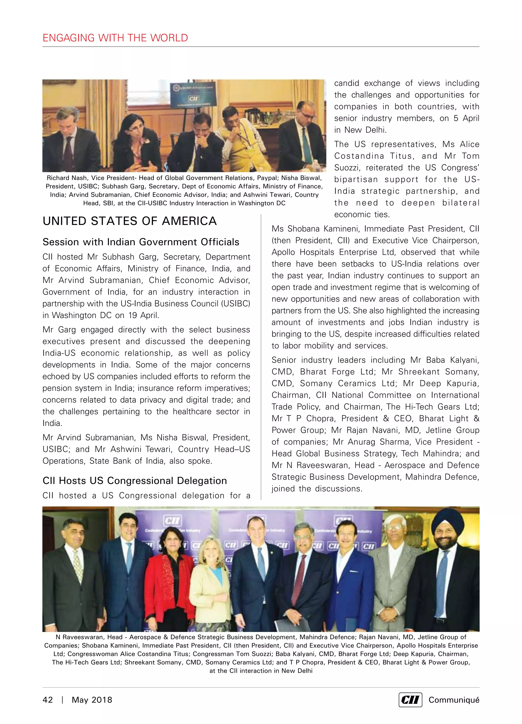 42  |  May 2018	 Communiqué
Engaging with the World
United States of America
Session with Indian Government Officials
CII hosted Mr Subhash Garg, Secretary, Department
of Economic Affairs, Ministry of Finance, India, and
Mr Arvind Subramanian, Chief Economic Advisor,
Government of India, for an industry interaction in
partnership with the US-India Business Council (USIBC)
in Washington DC on 19 April.
Mr Garg engaged directly with the select business
executives present and discussed the deepening
India-US economic relationship, as well as policy
developments in India. Some of the major concerns
echoed by US companies included efforts to reform the
pension system in India; insurance reform imperatives;
concerns related to data privacy and digital trade; and
the challenges pertaining to the healthcare sector in
India.
Mr Arvind Subramanian, Ms Nisha Biswal, President,
USIBC; and Mr Ashwini Tewari, Country Head–US
Operations, State Bank of India, also spoke.
CII Hosts US Congressional Delegation
CII hosted a US Congressional delegation for a
candid exchange of views including
the challenges and opportunities for
companies in both countries, with
senior industry members, on 5 April
in New Delhi.
The US representatives, Ms Alice
Costandina Titus, and Mr Tom
Suozzi, reiterated the US Congress’
bipartisan support for the US-
India strategic partnership, and
the need to deepen bilateral
economic ties.
Ms Shobana Kamineni, Immediate Past President, CII
(then President, CII) and Executive Vice Chairperson,
Apollo Hospitals Enterprise Ltd, observed that while
there have been setbacks to US-India relations over
the past year, Indian industry continues to support an
open trade and investment regime that is welcoming of
new opportunities and new areas of collaboration with
partners from the US. She also highlighted the increasing
amount of investments and jobs Indian industry is
bringing to the US, despite increased difficulties related
to labor mobility and services.
Senior industry leaders including Mr Baba Kalyani,
CMD, Bharat Forge Ltd; Mr Shreekant Somany,
CMD, Somany Ceramics Ltd; Mr Deep Kapuria,
Chairman, CII National Committee on International
Trade Policy, and Chairman, The Hi-Tech Gears Ltd;
Mr T P Chopra, President & CEO, Bharat Light &
Power Group; Mr Rajan Navani, MD, Jetline Group
of companies; Mr Anurag Sharma, Vice President -
Head Global Business Strategy, Tech Mahindra; and
Mr N Raveeswaran, Head - Aerospace and Defence
Strategic Business Development, Mahindra Defence,
joined the discussions.
Richard Nash, Vice President- Head of Global Government Relations, Paypal; Nisha Biswal,
President, USIBC; Subhash Garg, Secretary, Dept of Economic Affairs, Ministry of Finance,
India; Arvind Subramanian, Chief Economic Advisor, India; and Ashwini Tewari, Country
Head, SBI, at the CII-USIBC Industry Interaction in Washington DC
N Raveeswaran, Head - Aerospace & Defence Strategic Business Development, Mahindra Defence; Rajan Navani, MD, Jetline Group of
Companies; Shobana Kamineni, Immediate Past President, CII (then President, CII) and Executive Vice Chairperson, Apollo Hospitals Enterprise
Ltd; Congresswoman Alice Costandina Titus; Congressman Tom Suozzi; Baba Kalyani, CMD, Bharat Forge Ltd; Deep Kapuria, Chairman,
The Hi-Tech Gears Ltd; Shreekant Somany, CMD, Somany Ceramics Ltd; and T P Chopra, President & CEO, Bharat Light & Power Group,
at the CII interaction in New Delhi
 