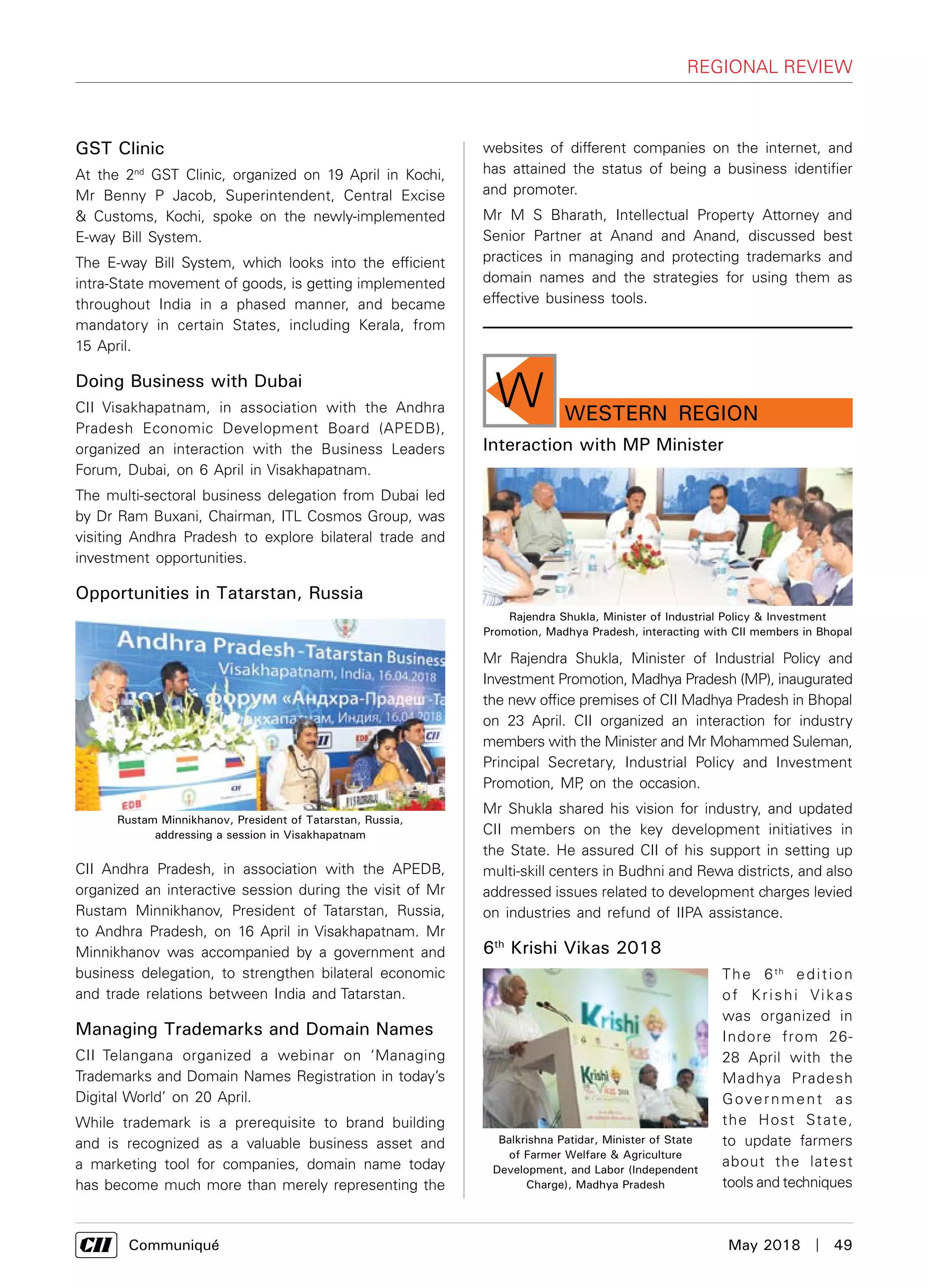      Communiqué	 May 2018  |  49
regional review
GST Clinic
At the 2nd
GST Clinic, organized on 19 April in Kochi,
Mr Benny P Jacob, Superintendent, Central Excise
& Customs, Kochi, spoke on the newly-implemented
E-way Bill System.
The E-way Bill System, which looks into the efficient
intra-State movement of goods, is getting implemented
throughout India in a phased manner, and became
mandatory in certain States, including Kerala, from
15 April.
Doing Business with Dubai
CII Visakhapatnam, in association with the Andhra
Pradesh Economic Development Board (APEDB),
organized an interaction with the Business Leaders
Forum, Dubai, on 6 April in Visakhapatnam.
The multi-sectoral business delegation from Dubai led
by Dr Ram Buxani, Chairman, ITL Cosmos Group, was
visiting Andhra Pradesh to explore bilateral trade and
investment opportunities.
Opportunities in Tatarstan, Russia
CII Andhra Pradesh, in association with the APEDB,
organized an interactive session during the visit of Mr
Rustam Minnikhanov, President of Tatarstan, Russia,
to Andhra Pradesh, on 16 April in Visakhapatnam. Mr
Minnikhanov was accompanied by a government and
business delegation, to strengthen bilateral economic
and trade relations between India and Tatarstan.
Managing Trademarks and Domain Names
CII Telangana organized a webinar on ‘Managing
Trademarks and Domain Names Registration in today’s
Digital World’ on 20 April.
While trademark is a prerequisite to brand building
and is recognized as a valuable business asset and
a marketing tool for companies, domain name today
has become much more than merely representing the
websites of different companies on the internet, and
has attained the status of being a business identifier
and promoter.
Mr M S Bharath, Intellectual Property Attorney and
Senior Partner at Anand and Anand, discussed best
practices in managing and protecting trademarks and
domain names and the strategies for using them as
effective business tools.
Rustam Minnikhanov, President of Tatarstan, Russia,
addressing a session in Visakhapatnam
W WESTERN Region
Interaction with MP Minister
Mr Rajendra Shukla, Minister of Industrial Policy and
Investment Promotion, Madhya Pradesh (MP), inaugurated
the new office premises of CII Madhya Pradesh in Bhopal
on 23 April. CII organized an interaction for industry
members with the Minister and Mr Mohammed Suleman,
Principal Secretary, Industrial Policy and Investment
Promotion, MP, on the occasion.
Mr Shukla shared his vision for industry, and updated
CII members on the key development initiatives in
the State. He assured CII of his support in setting up
multi-skill centers in Budhni and Rewa districts, and also
addressed issues related to development charges levied
on industries and refund of IIPA assistance.
6th
Krishi Vikas 2018
The 6th
edition
of Krishi Vikas
was organized in
Indore from 26-
28 April with the
Madhya Pradesh
Government as
the Host State,
to update farmers
about the latest
tools and techniques
Rajendra Shukla, Minister of Industrial Policy & Investment
Promotion, Madhya Pradesh, interacting with CII members in Bhopal
Balkrishna Patidar, Minister of State
of Farmer Welfare & Agriculture
Development, and Labor (Independent
Charge), Madhya Pradesh
 