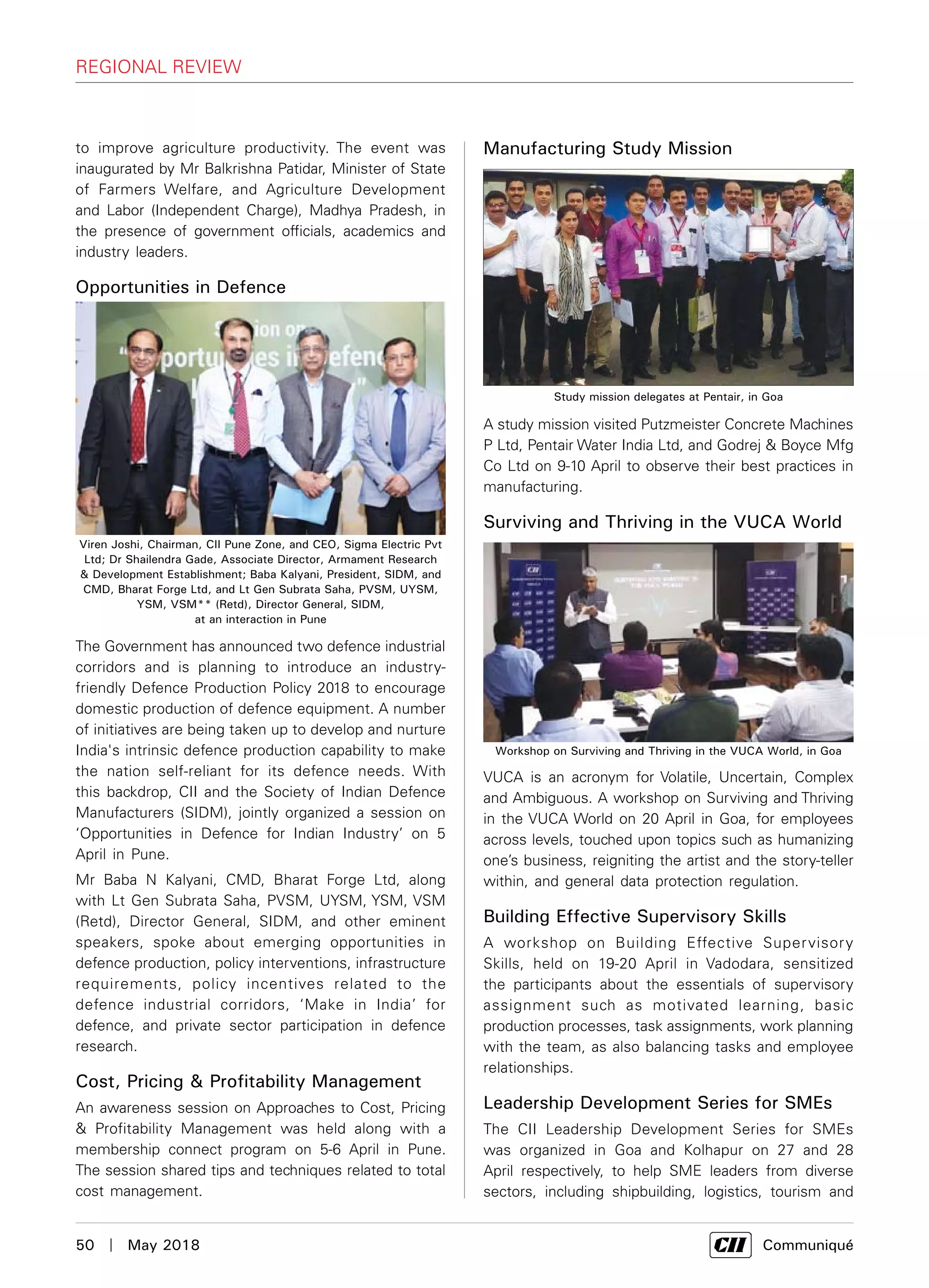 50  |  May 2018	 Communiqué
to improve agriculture productivity. The event was
inaugurated by Mr Balkrishna Patidar, Minister of State
of Farmers Welfare, and Agriculture Development
and Labor (Independent Charge), Madhya Pradesh, in
the presence of government officials, academics and
industry leaders.
Opportunities in Defence
The Government has announced two defence industrial
corridors and is planning to introduce an industry-
friendly Defence Production Policy 2018 to encourage
domestic production of defence equipment. A number
of initiatives are being taken up to develop and nurture
India's intrinsic defence production capability to make
the nation self-reliant for its defence needs. With
this backdrop, CII and the Society of Indian Defence
Manufacturers (SIDM), jointly organized a session on
‘Opportunities in Defence for Indian Industry’ on 5
April in Pune.
Mr Baba N Kalyani, CMD, Bharat Forge Ltd, along
with Lt Gen Subrata Saha, PVSM, UYSM, YSM, VSM
(Retd), Director General, SIDM, and other eminent
speakers, spoke about emerging opportunities in
defence production, policy interventions, infrastructure
requirements, policy incentives related to the
defence industrial corridors, ‘Make in India’ for
defence, and private sector participation in defence
research.
Cost, Pricing & Profitability Management
An awareness session on Approaches to Cost, Pricing
& Profitability Management was held along with a
membership connect program on 5-6 April in Pune.
The session shared tips and techniques related to total
cost management.
Manufacturing Study Mission
A study mission visited Putzmeister Concrete Machines
P Ltd, Pentair Water India Ltd, and Godrej & Boyce Mfg
Co Ltd on 9-10 April to observe their best practices in
manufacturing.
Surviving and Thriving in the VUCA World
VUCA is an acronym for Volatile, Uncertain, Complex
and Ambiguous. A workshop on Surviving and Thriving
in the VUCA World on 20 April in Goa, for employees
across levels, touched upon topics such as humanizing
one’s business, reigniting the artist and the story-teller
within, and general data protection regulation.
Building Effective Supervisory Skills
A workshop on Building Effective Supervisory
Skills, held on 19-20 April in Vadodara, sensitized
the participants about the essentials of supervisory
assignment such as motivated learning, basic
production processes, task assignments, work planning
with the team, as also balancing tasks and employee
relationships.
Leadership Development Series for SMEs
The CII Leadership Development Series for SMEs
was organized in Goa and Kolhapur on 27 and 28
April respectively, to help SME leaders from diverse
sectors, including shipbuilding, logistics, tourism and
Viren Joshi, Chairman, CII Pune Zone, and CEO, Sigma Electric Pvt
Ltd; Dr Shailendra Gade, Associate Director, Armament Research
& Development Establishment; Baba Kalyani, President, SIDM, and
CMD, Bharat Forge Ltd, and Lt Gen Subrata Saha, PVSM, UYSM,
YSM, VSM** (Retd), Director General, SIDM,
at an interaction in Pune
Study mission delegates at Pentair, in Goa
Workshop on Surviving and Thriving in the VUCA World, in Goa
regional review
 