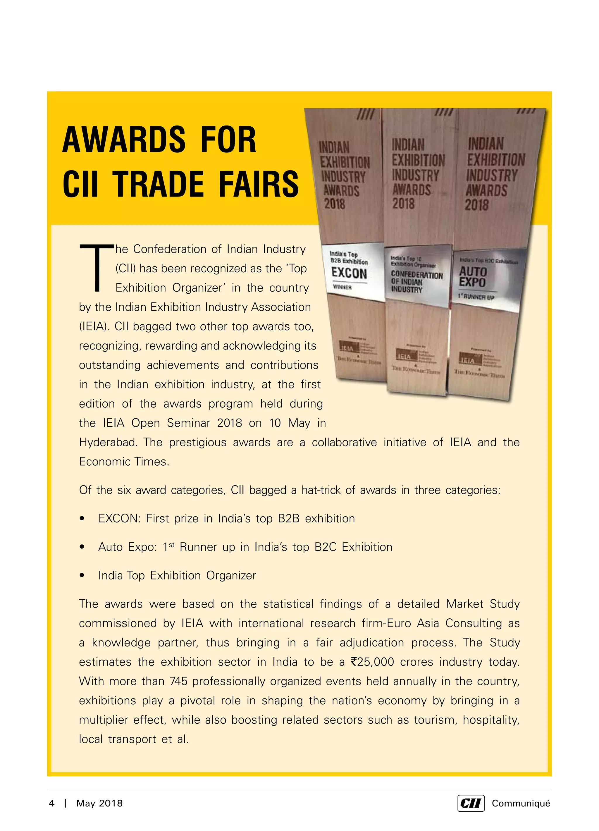 4  |  May 2018	 Communiqué
T
he Confederation of Indian Industry
(CII) has been recognized as the ‘Top
Exhibition Organizer’ in the country
by the Indian Exhibition Industry Association
(IEIA). CII bagged two other top awards too,
recognizing, rewarding and acknowledging its
outstanding achievements and contributions
in the Indian exhibition industry, at the first
edition of the awards program held during
the IEIA Open Seminar 2018 on 10 May in
Hyderabad. The prestigious awards are a collaborative initiative of IEIA and the
Economic Times.
Of the six award categories, CII bagged a hat-trick of awards in three categories:
EXCON: First prize in India’s top B2B exhibition•	
Auto Expo: 1•	 st
Runner up in India’s top B2C Exhibition
India Top Exhibition Organizer•	
The awards were based on the statistical findings of a detailed Market Study
commissioned by IEIA with international research firm-Euro Asia Consulting as
a knowledge partner, thus bringing in a fair adjudication process. The Study
estimates the exhibition sector in India to be a `25,000 crores industry today.
With more than 745 professionally organized events held annually in the country,
exhibitions play a pivotal role in shaping the nation’s economy by bringing in a
multiplier effect, while also boosting related sectors such as tourism, hospitality,
local transport et al.
AWARDS FOR
CII TRADE FAIRS
 
