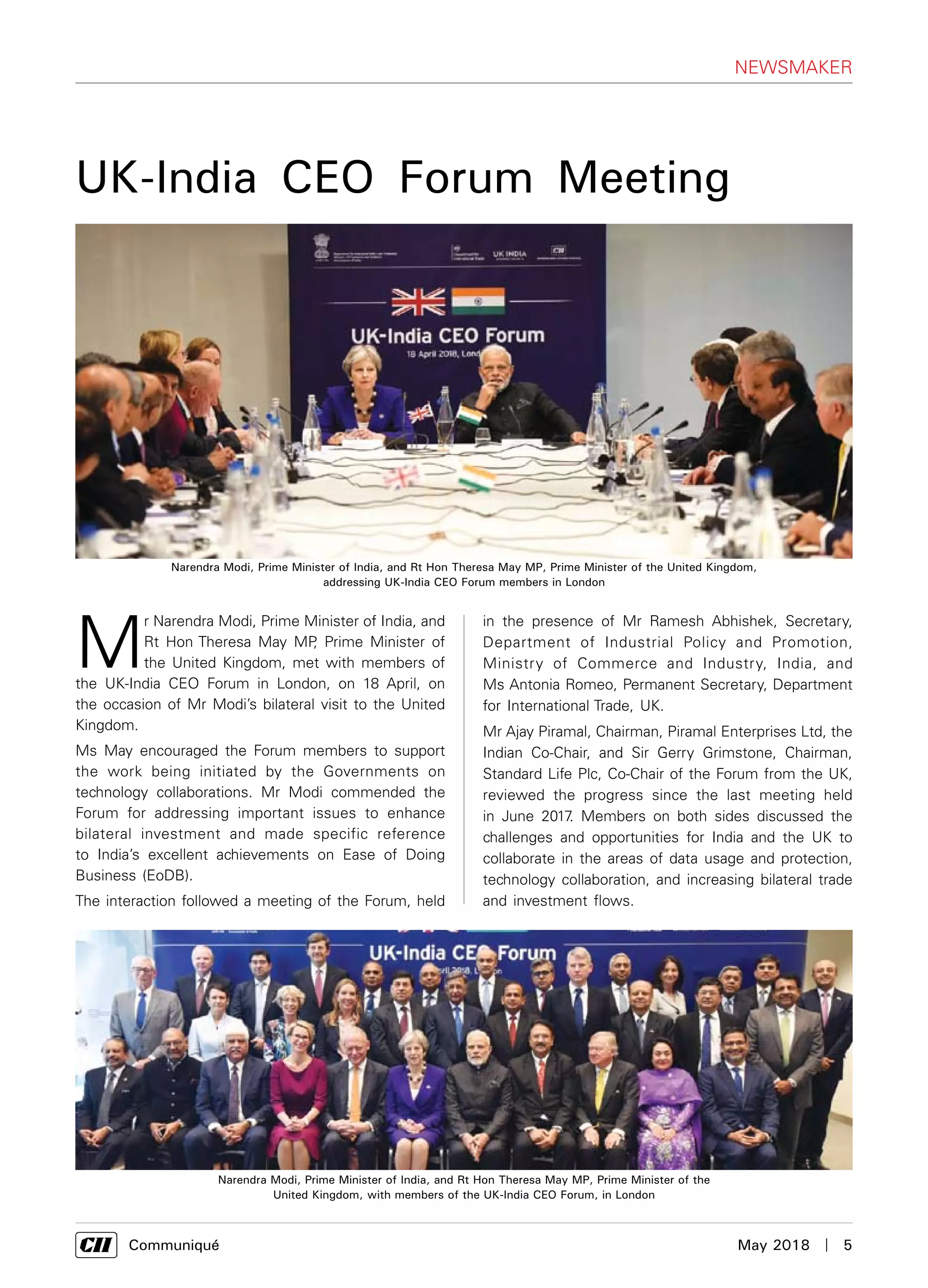     Communiqué	 May 2018  |  5
NEWSMAKER
M
r Narendra Modi, Prime Minister of India, and
Rt Hon Theresa May MP, Prime Minister of
the United Kingdom, met with members of
the UK-India CEO Forum in London, on 18 April, on
the occasion of Mr Modi’s bilateral visit to the United
Kingdom.
Ms May encouraged the Forum members to support
the work being initiated by the Governments on
technology collaborations. Mr Modi commended the
Forum for addressing important issues to enhance
bilateral investment and made specific reference
to India’s excellent achievements on Ease of Doing
Business (EoDB).
The interaction followed a meeting of the Forum, held
in the presence of Mr Ramesh Abhishek, Secretary,
Department of Industrial Policy and Promotion,
Ministry of Commerce and Industry, India, and
Ms Antonia Romeo, Permanent Secretary, Department
for International Trade, UK.
Mr Ajay Piramal, Chairman, Piramal Enterprises Ltd, the
Indian Co-Chair, and Sir Gerry Grimstone, Chairman,
Standard Life Plc, Co-Chair of the Forum from the UK,
reviewed the progress since the last meeting held
in June 2017. Members on both sides discussed the
challenges and opportunities for India and the UK to
collaborate in the areas of data usage and protection,
technology collaboration, and increasing bilateral trade
and investment flows.
UK-India CEO Forum Meeting
Narendra Modi, Prime Minister of India, and Rt Hon Theresa May MP, Prime Minister of the United Kingdom,
addressing UK-India CEO Forum members in London
Narendra Modi, Prime Minister of India, and Rt Hon Theresa May MP, Prime Minister of the
United Kingdom, with members of the UK-India CEO Forum, in London
 