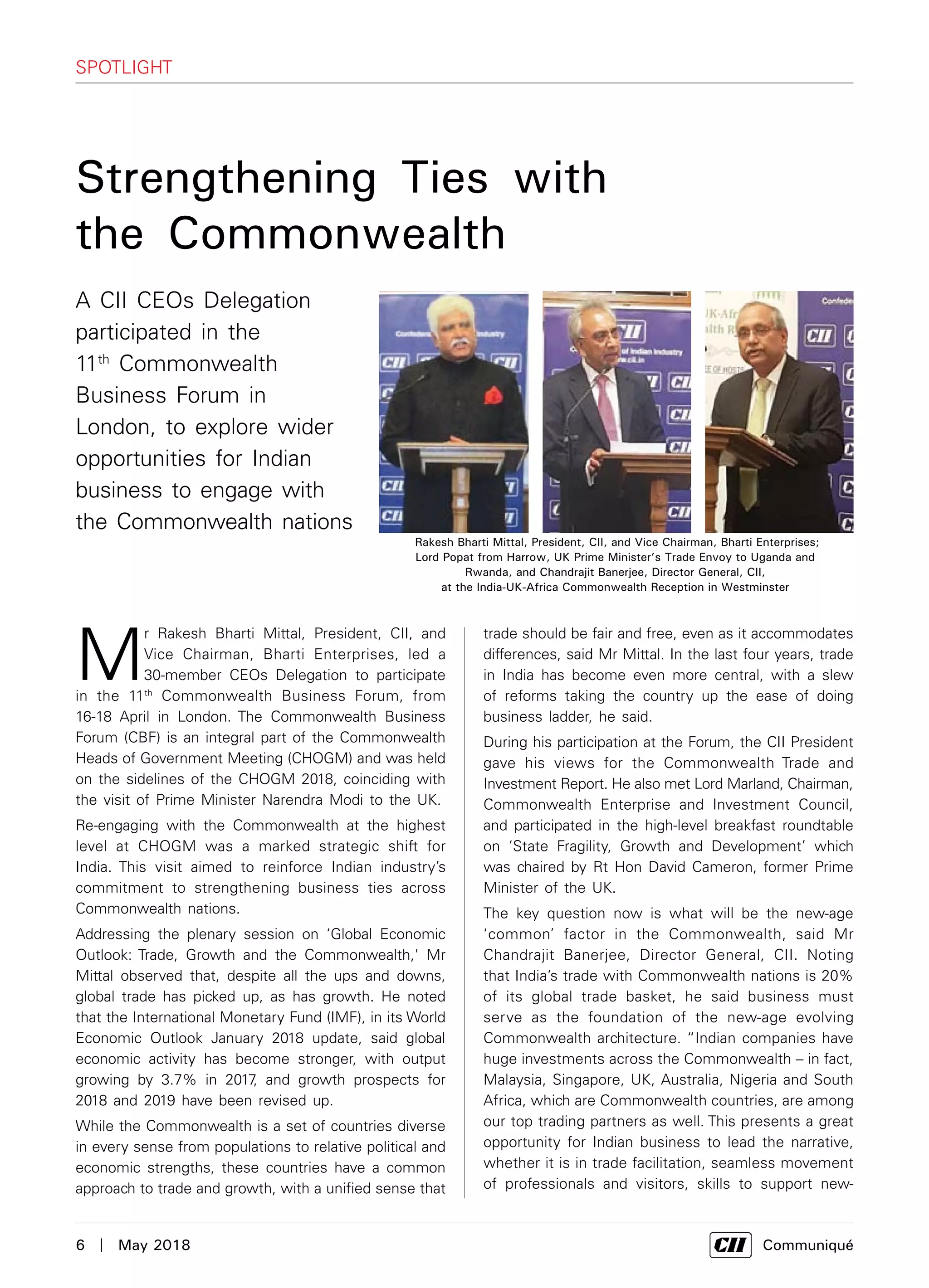 6  |  May 2018	 Communiqué
M
r Rakesh Bharti Mittal, President, CII, and
Vice Chairman, Bharti Enterprises, led a
30-member CEOs Delegation to participate
in the 11th
Commonwealth Business Forum, from
16-18 April in London. The Commonwealth Business
Forum (CBF) is an integral part of the Commonwealth
Heads of Government Meeting (CHOGM) and was held
on the sidelines of the CHOGM 2018, coinciding with
the visit of Prime Minister Narendra Modi to the UK.
Re-engaging with the Commonwealth at the highest
level at CHOGM was a marked strategic shift for
India. This visit aimed to reinforce Indian industry’s
commitment to strengthening business ties across
Commonwealth nations.
Addressing the plenary session on ‘Global Economic
Outlook: Trade, Growth and the Commonwealth,' Mr
Mittal observed that, despite all the ups and downs,
global trade has picked up, as has growth. He noted
that the International Monetary Fund (IMF), in its World
Economic Outlook January 2018 update, said global
economic activity has become stronger, with output
growing by 3.7% in 2017, and growth prospects for
2018 and 2019 have been revised up.
While the Commonwealth is a set of countries diverse
in every sense from populations to relative political and
economic strengths, these countries have a common
approach to trade and growth, with a unified sense that
SPOTLIGHT
trade should be fair and free, even as it accommodates
differences, said Mr Mittal. In the last four years, trade
in India has become even more central, with a slew
of reforms taking the country up the ease of doing
business ladder, he said.
During his participation at the Forum, the CII President
gave his views for the Commonwealth Trade and
Investment Report. He also met Lord Marland, Chairman,
Commonwealth Enterprise and Investment Council,
and participated in the high-level breakfast roundtable
on ‘State Fragility, Growth and Development’ which
was chaired by Rt Hon David Cameron, former Prime
Minister of the UK.
The key question now is what will be the new-age
‘common’ factor in the Commonwealth, said Mr
Chandrajit Banerjee, Director General, CII. Noting
that India’s trade with Commonwealth nations is 20%
of its global trade basket, he said business must
serve as the foundation of the new-age evolving
Commonwealth architecture. “Indian companies have
huge investments across the Commonwealth – in fact,
Malaysia, Singapore, UK, Australia, Nigeria and South
Africa, which are Commonwealth countries, are among
our top trading partners as well. This presents a great
opportunity for Indian business to lead the narrative,
whether it is in trade facilitation, seamless movement
of professionals and visitors, skills to support new-
Strengthening Ties with
the Commonwealth
Rakesh Bharti Mittal, President, CII, and Vice Chairman, Bharti Enterprises;
Lord Popat from Harrow, UK Prime Minister’s Trade Envoy to Uganda and
Rwanda, and Chandrajit Banerjee, Director General, CII,
at the India-UK-Africa Commonwealth Reception in Westminster
A CII CEOs Delegation
participated in the
11th
Commonwealth
Business Forum in
London, to explore wider
opportunities for Indian
business to engage with
the Commonwealth nations
 