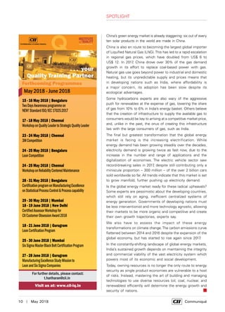10  |  May 2018	 Communiqué
SPOTLIGHT
China’s green energy market is already staggering: six out of every
ten solar products in the world are made in China.
China is also en route to becoming the largest global importer
of Liquified Natural Gas (LNG).This has led to a rapid escalation
in regional gas prices, which have doubled from US$ 6 to
US$ 12. In 2017, China drove over 30% of the gas demand
growth in its effort to replace coal-based power with gas.
Natural gas use goes beyond power to industrial and domestic
heating, but its unpredictable supply and prices means that
in developing nations such as India, where affordability is
a major concern, its adoption has been slow despite its
ecological advantages.
Some hydrocarbons experts are also wary of the aggressive
push for renewables at the expense of gas, lowering the share
of gas from 10% to 6% in India’s energy basket. Others believe
that the creation of infrastructure to supply the available gas to
consumers would be key to arriving at a competitive market price,
and, unlike in the past, the onus of creating this infrastructure
lies with the large consumers of gas, such as India.
The final but greatest transformation that the global energy
market is facing is the increasing electrification. While
energy demand has been growing steadily over the decades,
electricity demand is growing twice as fast now, due to the
increase in the number and range of applications and the
digitalization of economies. The electric vehicle sector saw
record-breaking sales in 2017, despite still contributing only a
miniscule proportion – 300 million – of the over 2 billion cars
sold worldwide so far. All trends indicate that this market is set
to grow manifold, further pushing up electricity demand.
Is the global energy market ready for these radical upheavals?
Some experts are pessimistic about the developing countries,
which still rely on aging, inefficient centralized systems of
energy generation. Governments of developing nations must
be less interventionist and more technology agnostic, allowing
their markets to be more organic and competitive and create
their own growth trajectories, experts say.
We also have to assess the impact of these energy
transformations on climate change.The carbon emissions curve
flattened between 2014 and 2016 despite the expansion of the
global economy, but has started to rise again since 2017.
In the constantly-shifting landscape of global energy markets,
India’s sustained growth depends on maintaining the integrity
and commercial viability of the vast electricity system which
powers most of its economic and social development.
Today, owning resources is no longer the only route to energy
security as single product economies are vulnerable to a host
of risks. Instead, mastering the art of building and managing
technologies to use diverse resources (oil, coal, nuclear, and
renewables) efficiently will determine the energy growth and
security of nations.
 
