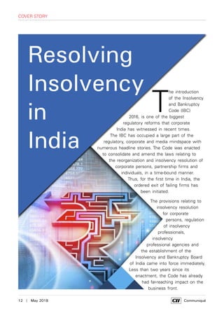 12  |  May 2018	 Communiqué
Resolving
Insolvency
in
India
T
he introduction
of the Insolvency
and Bankruptcy
Code (IBC)
2016, is one of the biggest
regulatory reforms that corporate
India has witnessed in recent times.
The IBC has occupied a large part of the
regulatory, corporate and media mindspace with
numerous headline stories. The Code was enacted
to consolidate and amend the laws relating to
the reorganization and insolvency resolution of
corporate persons, partnership firms and
individuals, in a time-bound manner.
Thus, for the first time in India, the
ordered exit of failing firms has
been initiated.
The provisions relating to
insolvency resolution
for corporate
persons, regulation
of insolvency
professionals,
insolvency
professional agencies and
the establishment of the
Insolvency and Bankruptcy Board
of India came into force immediately.
Less than two years since its
enactment, the Code has already
had far-reaching impact on the
business front.
cover story
 