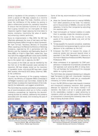 14  |  May 2018	 Communiqué
cover story
revival or liquidation of the company in consideration
within a period of 180 days (subject to a one-time
extension by 90 days). The Code, therefore, aims to
boost the confidence of the lenders by putting in
place a streamlined process for insolvency resolution
to ensure that the business functions of a company
that is going insolvent are not interrupted. All these
measures together target reducing the time taken to
resolve insolvency, maximizing the value of assets,
and enhancing investor sentiment.
Since its implementation in May 2016, the IBC has
effectively addressed the issue of bad loans and Non-
Performing Assets (NPAs) through its robust framework.
Mr Injeti Srinivas, Secretary, Ministry of Corporate
Affairs, speaking at the National Conference on Resolving
Insolvency, organized by CII in partnership with the
Ministry and the Insolvency and Bankruptcy Board of
India (IBBI) on 4 April in New Delhi, stated that “less
than half of the staggering `9 lakh crores worth of NPAs
or bad loans accumulated by the banks has returned
due to the system set in place by the IBC.”
The success of the Code can also be testified by the
fact that out of the 650 corporate cases admitted for
resolution, 90 have already exited via the resolution
or liquidation routes, and around 60 have been closed
after reviews, informed Dr M S Sahoo, Chairman, IBBI,
at the conference.
To sustain the momentum of the on-going insolvency
reforms, the Ministry of Corporate Affairs constituted a
full-fledged Insolvency Law Committee, chaired by Mr
Injeti Srinivas, to analyze the implementation of the Code,
identify the bottlenecks, and suggest amendments.
The Committee has recently submitted a comprehensive
set of recommendations which aim to further simplify
insolvency proceedings by hastening the decision-
making process by creditors, addressing the problems
associated with real estate, and increasing the pool of
potential bidders.
Some of the key recommendations of the Committee
include:
•	 Allow the Central Government to exempt MSMEs
from select provisions of the Code. For instance,
permit the promoters of MSMEs, who are not willful
defaulters, to bid for their companies by submitting
the resolution plan.
•	 Treat home-buyers as financial creditors to enable
them to equitably initiate the insolvency process.
•	 Restrict the scope of the moratorium to the
assets of the corporate debtor only, and not the
guarantors.
•	 To help expedite the resolution procedure, recalibrate
the threshold of voting percentage for various critical
decisions to be undertaken by the CoC.
•	 Empower the NCLT to expand the scope of
essential goods and services beyond what is
specified in the CIRP Regulations in reference to
the Interim Resolution Professional (IRP) / Resolution
Professional (RP).
•	 Allow withdrawal of an application for CIRP post-
admission in exceptional circumstances, provided the
CoC approves such action by 90% of voting share.
This will facilitate the functioning of the corporate
debtor as a going concern.
The Committee also proposed developing an adequate
legal framework to deal with cross-border insolvency
based on the UNCITRAL model law on cross-border
insolvency, to further strengthen the Code.
In sum, the IBC 2016 is a major step towards innovative
and time-bound insolvency resolution. With growing
attempts for resolution of the issues involved in its
transition, the Code is all set to provide great relief
to the stakeholders involved in cases pertaining to
insolvency, which will also help sustain the momentum
of improvement in resolving the insolvency index of the
Ease of Doing Business criteria.
Nikhil Shah, MD, Alvarez & Marsal; Sagar Siva Shankar, Consultant,
International Finance Corporation, World Bank Group; Mamta Suri,
Executive Director, IBBI, and Sakate Khaitan,
Senior Partner, Khaitan Legal Associates
Ritesh Kavdia, Executive Director, IBBI; Gyaneshwar Kumar Singh,
Joint Secretary, Ministry of Corporate Affairs; Anil Goel, Chairman,
AAA Insolvency Professionals, and Ranjeet Pandey, Practicing
Company Secretary and Insolvency Professional
 