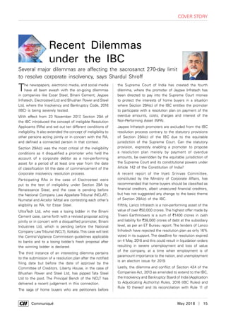      Communiqué	 May 2018  |  15
cover story
The newspapers, electronic media, and social media
have all been awash with the on-going dilemmas
in companies like Essar Steel, Binani Cement, Jaypee
Infratech, Electrosteel Ltd and Bhushan Power and Steel
Ltd, where the Insolvency and Bankruptcy Code, 2016
(IBC) is being severely tested.
With effect from 23 November 2017, Section 29A of
the IBC introduced the concept of ineligible Resolution
Applicants (RAs) and set out ten different conditions of
ineligibility. It also extended the concept of ineligibility to
other persons acting jointly or in concert with the RA,
and defined a connected person in that context.
Section 29A(c) was the most critical of the ineligibility
conditions as it disqualified a promoter who held the
account of a corporate debtor as a non-performing
asset for a period of at least one year from the date
of classification till the date of commencement of the
corporate insolvency resolution process.
Participating RAs in the case of Electrosteel were
put to the test of ineligibility under Section 29A by
Renaissance Steel, and the case is pending before
the National Company Law Appellate Tribunal (NCLAT).
Numetal and Arcelor Mittal are contesting each other’s
eligibility as RA, for Essar Steel.
UltraTech Ltd, who was a losing bidder in the Binani
Cement case, came forth with a revised proposal acting
jointly or in concert with a disqualified promoter, Binani
Industries Ltd, which is pending before the National
Company LawTribunal (NCLT), Kolkata.This case will test
the Central Vigilance Commission guidelines applicable
to banks and to a losing bidder’s fresh proposal after
the winning bidder is declared.
The third instance of an interesting dilemma pertains
to the submission of a resolution plan after the notified
filing date but before the date of approval by the
Committee of Creditors. Liberty House, in the case of
Bhushan Power and Steel Ltd, has pipped Tata Steel
Ltd to the post. The Principal Bench of the NCLT has
delivered a recent judgement in this connection.
The saga of home buyers who are petitioners before
the Supreme Court of India has created the fourth
dilemma, where the promoter of Jaypee Infratech has
been directed to pay into the Supreme Court monies
to protect the interests of home buyers in a situation
where Section 29A(c) of the IBC entitles the promoter
to participate with a resolution plan on payment of the
overdue amounts, costs, charges and interest of the
Non-Performing Asset (NPA).
Jaypee Infratech promoters are excluded from the IBC
resolution process contrary to the statutory provisions
of Section 29A(c) of the IBC due to the equitable
jurisdiction of the Supreme Court. Can the statutory
provision, expressly enabling a promoter to propose
a resolution plan merely by payment of overdue
amounts, be overridden by the equitable jurisdiction of
the Supreme Court and its constitutional powers under
Article 142 of the Constitution of India?
A recent report of the Injeti Srinivas Committee,
constituted by the Ministry of Corporate Affairs, has
recommended that home buyers should be classified as
financial creditors, albeit unsecured financial creditors,
but has not suggested any change to the basic theme
of Section 29A(c) of the IBC.
Fifthly, Lanco Infratech is a non-performing asset of the
value of over `50,000 crores. The highest offer made by
Triveni Earthmovers is a sum of `1400 crores in cash
and liability for `38,000 crores of debt at the subsidiary
level, as per an ET Bureau report. The lenders of Lanco
Infratech have rejected the resolution plan as only 16%
voted in its support. The deadline for resolution expired
on 4 May, 2018 and this could result in liquidation orders
resulting in severe unemployment and loss of value
of the company, at a time when employment is of
paramount importance to the nation, and unemployment
is an election issue for 2019.
Lastly, the dilemma and conflict of Section 424 of the
Companies Act, 2013 as amended to extend to the IBC,
the Insolvency and Bankruptcy Board of India (Application
to Adjudicating Authority) Rules, 2016 (IBC Rules) and
Rule 10 thereof and its reconciliation with Rule 11 of
Recent Dilemmas
under the IBC
Several major dilemmas are affecting the sacrosanct 270-day limit
to resolve corporate insolvency, says Shardul Shroff
 