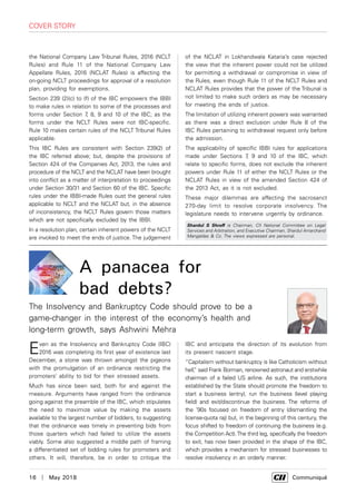 16  |  May 2018	 Communiqué
the National Company Law Tribunal Rules, 2016 (NCLT
Rules) and Rule 11 of the National Company Law
Appellate Rules, 2016 (NCLAT Rules) is affecting the
on-going NCLT proceedings for approval of a resolution
plan, providing for exemptions.
Section 239 (2)(c) to (f) of the IBC empowers the IBBI
to make rules in relation to some of the processes and
forms under Section 7, 8, 9 and 10 of the IBC; as the
forms under the NCLT Rules were not IBC-specific.
Rule 10 makes certain rules of the NCLT Tribunal Rules
applicable.
This IBC Rules are consistent with Section 239(2) of
the IBC referred above; but, despite the provisions of
Section 424 of the Companies Act, 2013, the rules and
procedure of the NCLT and the NCLAT have been brought
into conflict as a matter of interpretation to proceedings
under Section 30/31 and Section 60 of the IBC. Specific
rules under the IBBI-made Rules oust the general rules
applicable to NCLT and the NCLAT but, in the absence
of inconsistency, the NCLT Rules govern those matters
which are not specifically excluded by the IBBI.
In a resolution plan, certain inherent powers of the NCLT
are invoked to meet the ends of justice. The judgement
Shardul S Shroff is Chairman, CII National Committee on Legal
Services and Arbitration, and Executive Chairman, Shardul Amarchand
Mangaldas & Co. The views expressed are personal.
IBC and anticipate the direction of its evolution from
its present nascent stage.
“Capitalism without bankruptcy is like Catholicism without
hell,” said Frank Borman, renowned astronaut and erstwhile
chairman of a failed US airline. As such, the institutions
established by the State should promote the freedom to
start a business (entry), run the business (level playing
field) and exit/discontinue the business. The reforms of
the ’90s focused on freedom of entry (dismantling the
license-quota raj) but, in the beginning of this century, the
focus shifted to freedom of continuing the business (e.g.
the Competition Act).The third leg, specifically the freedom
to exit, has now been provided in the shape of the IBC,
which provides a mechanism for stressed businesses to
resolve insolvency in an orderly manner.
cover story
Even as the Insolvency and Bankruptcy Code (IBC)
2016 was completing its first year of existence last
December, a stone was thrown amongst the pigeons
with the promulgation of an ordinance restricting the
promoters’ ability to bid for their stressed assets.
Much has since been said, both for and against the
measure. Arguments have ranged from the ordinance
going against the preamble of the IBC, which stipulates
the need to maximize value by making the assets
available to the largest number of bidders, to suggesting
that the ordinance was timely in preventing bids from
those quarters which had failed to utilize the assets
viably. Some also suggested a middle path of framing
a differentiated set of bidding rules for promoters and
others. It will, therefore, be in order to critique the
of the NCLAT in Lokhandwala Kataria’s case rejected
the view that the inherent power could not be utilized
for permitting a withdrawal or compromise in view of
the Rules, even though Rule 11 of the NCLT Rules and
NCLAT Rules provides that the power of the Tribunal is
not limited to make such orders as may be necessary
for meeting the ends of justice.
The limitation of utilizing inherent powers was warranted
as there was a direct exclusion under Rule 8 of the
IBC Rules pertaining to withdrawal request only before
the admission.
The applicability of specific IBBI rules for applications
made under Sections 7, 9 and 10 of the IBC, which
relate to specific forms, does not exclude the inherent
powers under Rule 11 of either the NCLT Rules or the
NCLAT Rules in view of the amended Section 424 of
the 2013 Act, as it is not excluded.
These major dilemmas are affecting the sacrosanct
270-day limit to resolve corporate insolvency. The
legislature needs to intervene urgently by ordinance.
A panacea for
bad debts?
The Insolvency and Bankruptcy Code should prove to be a
game-changer in the interest of the economy’s health and
long-term growth, says Ashwini Mehra
 