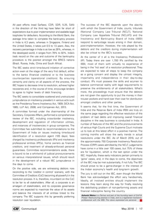      Communiqué	 May 2018  |  17
cover story
All past efforts (read Sarfaesi, CDR, SDR, 5:25, S4A)
in the direction of the third leg have fallen far short of
expectations due to poor implementation and available legal
loopholes for defaulters. According to the World Bank, the
average time taken to complete the bankruptcy process
in India is 4.3 years, whereas in Singapore, Finland and
the United States, it takes just 0.5 to 1.5 years. Also, the
recovery percentage in India is as low as 26%, whereas, in
the developed world, it ranges from 78% to 92%. India’s
track record on the use and outcome of the bankruptcy
procedure is the poorest amongst the BRICS nations
(Brazil, Russia, India, China and South Africa).
The IBC seeks strict time-bound initiation of corrective
action even at the stage of the very first default, either
to the banks (financial creditors) or to the business
counterparties (operational creditors). By ensuring
certainty and clarity on all aspects of the process, the
IBC hopes to decrease time to resolution, achieve higher
recoveries and, in the course of time, encourage lenders
to agree to higher levels of debt financing.
The IBC seeks to consolidate scattered and unstructured
jurisprudence on insolvency prevalent in various acts such
as the Presidency-Towns Insolvency Act, 1909; SICA Act,
1985; LLP Act, 2008; and Companies Act, 2013.
A committee formed under the chairmanship of the
Secretary, Corporate Affairs, performed a comprehensive
review of the IBC, including cross-border insolvency,
development and regulation of information utilities,
and instances of insolvencies in group companies. The
Committee has submitted its recommendations to the
Government of India on issues involving time-bound
identification of a resolution agent (105 days), fees
charged by insolvency professionals (IPs) and insolvency
professional entities (IPEs), home owners as financial
creditors, and treatment of already-enforced personal
guarantees. Committee recommendations aside, there
is bound to be a whirlwind of judicial pronouncements
on various interpretational issues, which should result
in the development of a robust IBC jurisprudence in
the days to come.
On the positive side, we are witnessing debtors now
reconciling to the ‘creditor in control’ scenario, with the
Committee of Creditors (CoC) becoming all-powerful in the
resolution process. It is, therefore, incumbent on the CoC
to be fair to all stakeholders. After all, a corporate is an
amalgam of stakeholders, and its corporate governance
norms are expected to maximize the value of its assets
and balance the interests of all entities linked to the
company. The IBC supports this by generally preferring
resolution over liquidation.
The success of the IBC depends upon the alacrity
with which the Government of India, courts, tribunals
(National Company Law Tribunal [NCLT], National
Company Law Appellate Tribunal [NCLAT]) and the
Insolvency and Bankruptcy Board of India (IBBI)
respond to early-stage issues arising in their domain,
post-implementation. However, the role played by the
debtors and the creditors during implementation will
also be critical to the IBC’s success.
At the center of it all is the Insolvency Professional
(IP). Today there are over 1,700 IPs certified by the
IBBI, most of them with virtually no experience of
being in the ‘hot seat’ of a resolution professional. They
are expected to take all steps to keep the company
as a going concern and display the utmost integrity,
impartiality and independence in their day-to-day
conduct. IPs must possess the skills and acumen to
balance commercial reality with legal requirements to
preserve the entitlements of all stakeholders. What’s
more, the proceedings must ensure that the debtors
are not given the opportunity to put the money in their
trouser pockets and hand over their coat for distribution
amongst creditors and other parties.
It seems that, for the first time, the Government of
India and the Reserve Bank of India (RBI) are truly on
the same page regarding the effective resolution of the
problem of bad debts and improving overall financial
discipline in the way business is conducted in India. A
number of features of the IBC and the pronouncements
of various High Courts and the Supreme Court motivate
us to look at this latest effort in a positive manner. The
coming months will show the early trends in actual
resolutions under the IBC. As of March 2018, out of
the approximately 750 Corporate Insolvency Resolution
Process (CIRP) cases admitted by the NCLT, judgements
have come in a little over 100 cases, but 75% of these
are for liquidation, which is the last option under the
IBC. Hopefully, these early indicators pertain primarily to
‘gone’ cases, and, in the days to come, the objectives
of the IBC may be met substantially, if not fully. The IBC
should prove to be a game-changer in the interest of
the Indian economy’s health and long-term growth.
The jury is still out on the IBC, even though the World
Bank has acknowledged the effort very handsomely.
Ideally, all involved entities should implement the
lessons they learn along the way for finally resolving
the debilitating problem of non-performing assets and
financial indiscipline facing the country.
Ashwini Mehra is a Partner and part of the founding team of Duff &
Phelps’ Restructuring practice in India, and is a registered insolvency
professional with the IBBI, The views expressed are personal.
 