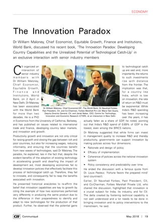      Communiqué	 May 2018  |  19
economy
C
II organized an
interaction of
senior industry
m e m b e r s w i t h
Dr William Maloney,
Chief Economist,
Equitable Growth,
F i n a n c e a n d
Institutions, World
Bank, on 2 April in
New Delhi. Dr Maloney
has been associated
with the World Bank
for more than two
decades. He is a PhD
in Economics from the University of California, Berkeley,
and has published on issues related to international
trade and finance, developing country labor markets,
and innovation and growth.
Productivity growth and innovation are not only critical
for raising growth and closing the gap between rich and
poor countries, but also for increasing wages, reducing
informality, and ensuring that the countries benefit
from new waves of technologies, said Dr Maloney. The
paradox, he explained, lies in the fact that, despite the
evident benefits of the adoption of existing technology
in accelerating growth and dwarfing the impact of
development aid, most developing economies fail to
develop innovation policies that effectively facilitate this
process of technological catch up. Therefore, they fail
to innovate, and consequently fail to reap the benefits
associated with innovation.
He presented historical anecdotes to re-affirm the
belief that innovation capabilities are key to growth by
citing the example of how two economies performed
very differently in producing the same product due to
the difference in their preparedness to identify and
adapt to new technologies for the production of that
product. Further, he observed that the potential gains
The Innovation Paradox
Dr William Maloney, Chief Economist, Equitable Growth, Finance and Institutions,
World Bank, discussed his recent book, ‘The Innovation Paradox: Developing
Country Capabilities and the Unrealized Potential of Technological Catch-Up’ in
an exclusive interaction with senior industry members
to technological catch
up are vast and, more
importantly, the returns
to such investments
rise with distance
from the frontier. The
implication was that,
for a country like
India, which is low
on innovation, the rate
of return on R&D must
be exponential. While
India’s R&D spending
has been increasing
over the years, it has
actually fallen as a share of GDP, he noted, pointing
out that India’s R&D spend of 0.69% of GDP is the
lowest, even among the BRICS nations.
Dr Maloney suggested that while firms can invest
in management quality to increase R&D and thereby
productivity, governments can support innovation by
making policies across four dimensions:
•	 Rationale and design of policy
•	 Efficacy of implementation
•	 Coherence of policies across the national innovation
system
•	 Policy consistency and predictability over time.
He ended the discussion with a famous quote from
Dr. Louis Pasteur, ‘Fortune favors the prepared mind’
(and countries!).
Earlier, Dr Naushad Forbes, Past President, CII,
and Co-Chairman, Forbes Marshall Private Ltd, who
chaired the discussion, highlighted that innovation is
a crucial subject for India, its industry, and for CII.
The delta created by fostering technical capability is
not well understood and a lot needs to be done in
bringing innovation and its policy interventions to the
mainstream, he said.
Dr William Maloney, Chief Economist-EIF, The World Bank; Dr Naushad Forbes,
Past President, CII, and Co-Chairman, Forbes Marshall Pvt Ltd; Marut Sen Gupta,
Deputy Director General, CII; and Janak Nabar, CEO, Centre for Technology,
Innovation and Economic Research (CTIER), at an interaction in New Delhi
 