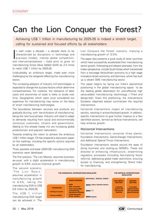 20  |  May 2018	 Communiqué
economy
I
n well under a decade – a decade likely to be
characterized by disruptions in technology and
business models, intense global competition,
and inter-connectedness – India aims to grow its
manufacturing Gross Value Added (GVA) by 2.5 times
to reach US$ 1 trillion by 2025-26.
Undoubtedly, an ambitious target, made even more
challenging by the zeitgeists affecting the manufacturing
sector.
The increasing adoption of Industry 4.0 technologies is
expected to change the success factors which determine
competitiveness. For instance, the relevance of labor
costs and economies of scale is likely to erode over
time. Geographies which were once considered too
expensive for manufacturing may revive on the basis
of smart manufacturing technologies.
The boundaries between services and products are
gradually blurring, with ‘servicification of manufacturing’
being the new buzz-phrase. Industry will need to adapt
to demands resulting from social and environmentally
conscious customers, citizens and governments.
Adding to this already heady mix are increasing global
protectionism and populist nationalism.
Towards enabling the nation to achieve the ambitious
US$ 1 trillion target, CII has prepared a discussion paper
on the roadmap, including the specific actions required
by all stakeholders.
Three possible end-state (2025-26) manufacturing GVA
scenarios were developed.
The first scenario, ‘The Lion Meows,’ assumes business-
as-usual, with a slight acceleration in manufacturing
growth to 6.6% vis-à-vis historical growth.
The second scenario,
‘ T h e L i o n R o a r s ,’
assumes acceleration in
manufacturing growth
to 9.5%, taking the
manufacturing GVA to US$
0.8 trillion by 2025-26.
Th e U S $ 1 t r i l l i o n
manufacturing GVA target
can be achieved in ‘The
Can the Lion Conquer the Forest?
Lion Conquers the Forest’ scenario, implying a
manufacturing growth of 12.5%.
The paper also presents a quick study of other countries
which have successfully accelerated their manufacturing
sector growth. Interesting and relevant examples, from the
Indian perspective, include South Korea which transitioned
from a low-wage factor-driven economy to a high wage
innovation-driven economy, and Germany, which has built
up a vibrant SME manufacturing sector.
The paper begins by laying out India’s aspirational
positioning in the global manufacturing space: 'to be
the leading global destination for cost-effective high
value-added manufacturing (technology / IT-led and
design-led).’ Given this positioning, the Interventions
Escalator (depicted below) summarizes the required
interventions.
Horizontal Interventions impact all manufacturing
sectors, resulting in across-the-board growth. In addition,
specific interventions to give further impetus to a few
identified sectors, termed as Vertical Interventions, will
help enhance growth.
Horizontal Interventions
Horizontal Interventions comprise three planks:
Foundation Interventions, Game-changer Interventions;
and Additional Special Thrust Interventions.
Foundation interventions revolve around the ease of
doing business and scaling-up MSMEs. These are
directed at enhancing infrastructure, streamlining
regulatory processes (including fast-tracking factor
reforms), addressing global trade restrictions, ensuring
access to financing, and strengthening ‘Brand India’
for manufacturing.
Achieving US$ 1 trillion in manufacturing by 2025-26 is indeed a stretch target,
calling for sustained and focused efforts by all stakeholders
 