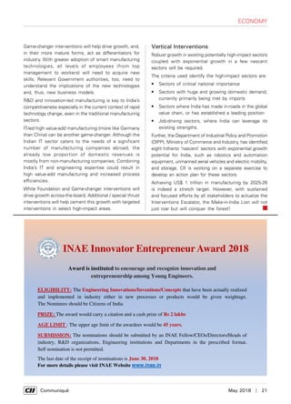      Communiqué	 May 2018  |  21
Game-changer interventions will help drive growth, and,
in their more mature forms, act as differentiators for
industry. With greater adoption of smart manufacturing
technologies, all levels of employees (from top
management to workers) will need to acquire new
skills. Relevant Government authorities, too, need to
understand the implications of the new technologies
and, thus, new business models.
R&D and innovation-led manufacturing is key to India’s
competitiveness especially in the current context of rapid
technology change, even in the traditional manufacturing
sectors.
IT-led high value-add manufacturing (more like Germany
than China) can be another game-changer. Although the
Indian IT sector caters to the needs of a significant
number of manufacturing companies abroad, the
already low proportion of domestic revenues is
mostly from non-manufacturing companies. Combining
India’s IT and engineering expertise could result in
high value-add manufacturing and increased process
efficiencies.
While Foundation and Game-changer interventions will
drive growth across-the-board, Additional / special thrust
interventions will help cement this growth with targeted
interventions in select high-impact areas.
Vertical Interventions
Robust growth in existing potentially high-impact sectors
coupled with exponential growth in a few nascent
sectors will be required.
The criteria used identify the high-impact sectors are:
•	 Sectors of critical national importance
•	 Sectors with huge and growing domestic demand,
currently primarily being met by imports
•	 Sectors where India has made in-roads in the global
value chain, or has established a leading position
•	 Job-driving sectors, where India can leverage its
existing strengths.
Further, the Department of Industrial Policy and Promotion
(DIPP), Ministry of Commerce and Industry, has identified
eight hitherto ‘nascent’ sectors with exponential growth
potential for India, such as robotics and automation
equipment, unmanned aerial vehicles and electric mobility,
and storage. CII is working on a separate exercise to
develop an action plan for these sectors.
Achieving US$ 1 trillion in manufacturing by 2025-26
is indeed a stretch target. However, with sustained
and focused efforts by all stakeholders to actualize the
Interventions Escalator, the Make-in-India Lion will not
just roar but will conquer the forest!
Award is instituted to encourage and recognize innovation and
entrepreneurship among Young Engineers.
ELIGIBILITY: The Engineering Innovations/Inventions/Concepts that have been actually realized
and implemented in industry either in new processes or products would be given weightage.
The Nominees should be Citizens of India
PRIZE: The award would carry a citation and a cash prize of Rs 2 lakhs
AGE LIMIT : The upper age limit of the awardees would be 45 years.
SUBMISSION: The nominations should be submitted by an INAE Fellow/CEOs/Directors/Heads of
industry, R&D organizations, Engineering institutions and Departments in the prescribed format.
Self nomination is not permitted.
The last date of the receipt of nominations is June 30, 2018
For more details please visit INAE Website www.inae.in
INAE Innovator Entrepreneur Award 2018
economy
 