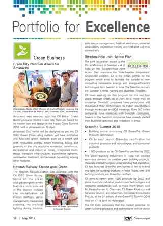 26  |  May 2018	 Communiqué
Portfolio for Excellence
Green Business
Green City Platinum Award for
Amaravati
Amaravati was awarded with the CII Indian Green
Building Council (IGBC) Green City Platinum Award for
its master plan and design at the Happy Cities Summit
2018 held in Amaravati on 10 April.
Amaravati City, which will be designed as per the CII
IGBC Green Cities rating system, will have innovative
and futuristic green features such as a smart grid
with renewable energy, smart metering, bluing and
greening of the city, equitable residential, commercial,
recreational and industrial zones, integrated multi-
modal transport infrastructure, surveillance systems,
wastewater treatment, and rainwater harvesting, among
other features.
Howrah Railway Station goes Green
The Howrah Railway Station was awarded with the
CII IGBC Silver Rating.
Some of the green
and passenger-friendly
features incorporated
in the station include
t h e i n s t a l l a t i o n o f
station rooftops, water
management, mechanized
cleaning, no artificial
lighting during daytime,
solid waste management, fresh air ventilation, universal
accessibility, pedestrian-friendly and first and last mile
connectivity.
Sweden-India Joint Action Plan
The joint declaration issued by the
Prime Ministers of Sweden and of
India on the ‘Sweden-India Joint
Action Plan’ mentions the ‘India-Sweden Innovations’
Accelerator program. CII is the Indian partner for the
program which aims to facilitate the transfer of new
innovative renewable energy and energy-efficiency
technologies from Sweden to India.The Swedish partners
are Swedish Energy Agency and Business Sweden.
CII been working on this program for the last four
years, through which, as of April 2018, more than 50
innovative Swedish companies have participated and
showcased their technologies to Indian stakeholders
through workshops and B2B meetings. Over 350 Indian
companies have interacted with Swedish companies.
Several of the Swedish companies have already started
their business activities and initiatives in India.
GreenPro Summit 2018
•	 Building sector embracing CII GreenPro (Green
Product) certification
•	 CII to soon launch GreenPro certification for
industrial products and technologies, and consumer
products
•	 1,000 products to be CII GreenPro certified by 2022
The green building movement in India has created
enormous demand for credible green building products,
materials and technologies. Understanding this imperative,
CII has launched GreenPro certification, a first-of-its-kind
eco label for building products in India. Today, over 370
building products are GreenPro certified.
CII aims to certify over 1,000 products by 2022, and
plans to include industrial products and technologies and
consumer products as well, to make them green, said
Mr ParasuRaman R, Chairman, CII Green Products and
Services Council, and Chairman, Conserve Consultants
Pvt Ltd, at the 2nd
edition of the GreenPro Summit 2018
held on 17-18 April in Hyderabad.
The CII IGBC estimates that the market potential for
green building products and technologies will be about
Chandrababu Naidu, Chief Minister of Andhra Pradesh, receiving the
CII IGBC plaque from Dr Prem C Jain, Chairman, IGBC, in Amaravati
Presentation of Green Certification
to Howrah Station
 