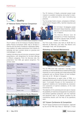 30  |  May 2018	 Communiqué
Portfolio
Quality
2nd
National Safety Practice Competition
The 2nd
edition of the CII Institute of Quality’s National
Safety Practice Competition 2018, held on 26 April in
Chennai with the theme ‘Excellence in Workplace Safety,’
was a platform for safety practitioners from industry to
exchange and learn success stories on practices and
methodologies in safety.
Leading manufacturing and services companies shared
presentations, with recognitions for the best offerings
in different categories. From the Services side, the
presentation from BIAL got special recognition. The
winners were:
Construction/
Real Estate/
Infrastructure/
Plantation
Tata Coffee Winner
Brigade Enterprises 1st
Runner-up
Process Industry
Gerdau Steel Winner
Safety Park Practical
Learning
1st
Runner-up
Nuvoco Vistas Corporation
Special
Recognition
High Risk
Asian Paints Winner
Bayer Vapi 1st
Runner-up
Valspar Corporation
Special
Recognition
Auto &
Engineering
Bosch Ltd-Power Tools
Manufacturing
Winner
Godrej & Boyce-Tooling 1st
Runner-up
Brakes India
Special
Recognition
Manufacturing Excellence Study Missions
The CII Institute of Quality conducted several study
missions to excellent companies during April to learn,
refresh and understand their best manufacturing
practices.
The 15-member Cochin mission, scheduled on 5-6 April,
visited Cochin Shipyard, BPCL, Synthite Industries and
Plant Lipids.
On 12-13 April, 18 delegates visited
Mitsubishi Heavy Industries, Jubilant
Generics Ltd and Automotive Axles
Ltd, in Mysore.
The Chennai Mission took 33
participants to Timken Engineering,
J K Fenner, Daimler India, and Saint
Gobain, on 19-20 April.
The Pune study mission was held on 25-26 April to
Mahindra & Mahindra, Fiat India, Tata Motors and
Volkswagen India, with 30 participants.
Workshop on Planned Maintenance
The CII TPM Club India organized a two-day unique
workshop on Planned Maintenance hosted by RICO Auto
Industries Ltd, with a one-day visit to best practicingTPM
companies such as Munjal Showa Ltd and Sunbeam
Auto Ltd, on 23 - 25 April in Gurugram.
Planned Maintenance (a salient pillar of TPM), is a
specialized activity performed by the plant maintenance
team. It principally focuses on the improvement of
equipment reliability and maintainability by restoration
and sustenance of optimal conditions, at the most
economical cost.
The objective of this workshop and visit was to improve
the availability of machines and equipment for production
and achieve qualitative production with the machines
and equipment kept in ‘as desired’ condition by the
maintenance division with the help of the operations
team.
32nd
Kaizen Conference & Competition
The 32nd
Kaizen Conference and Competition, organized
by the CII IQ TPM Club India on 19-20 April in Pune
Winners of the Safety Practice Competition in Chennai
Study Team members at J K Fenner, in Chennai
Workshop on Planned Maintenance in Gurugram
 